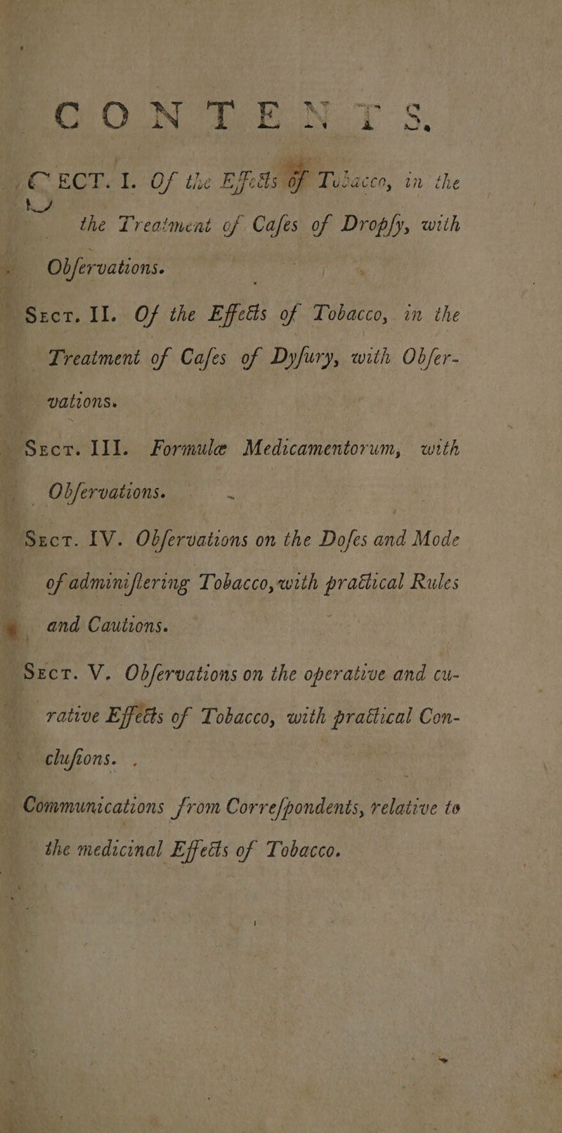 CONTE: Eo oiaye mae _ ECT. SY Of the Eds i rv iacco, ED the the Treatment of Cafes of Dropfy, with #0 ; Obfervations. : Bisscr, II. Of the Effects of Tobacco, in the Treatment of Cafes of Difirry, with Ob/er- vations. ~ » cr: III. Formule Medicamentorum, with | Obfervations. —— .  er. IV. Obfervations on the Dofes and Mode of adminiflering Tobacco, with ee Rules Py and Cautions. BOrcr. V. Obfervations on the operative and cu- rative Effttts of Tobacco, with daa Con- clufions. . — Communications from Corre/pondents, relative to the medicinal Effects of Tobacco.