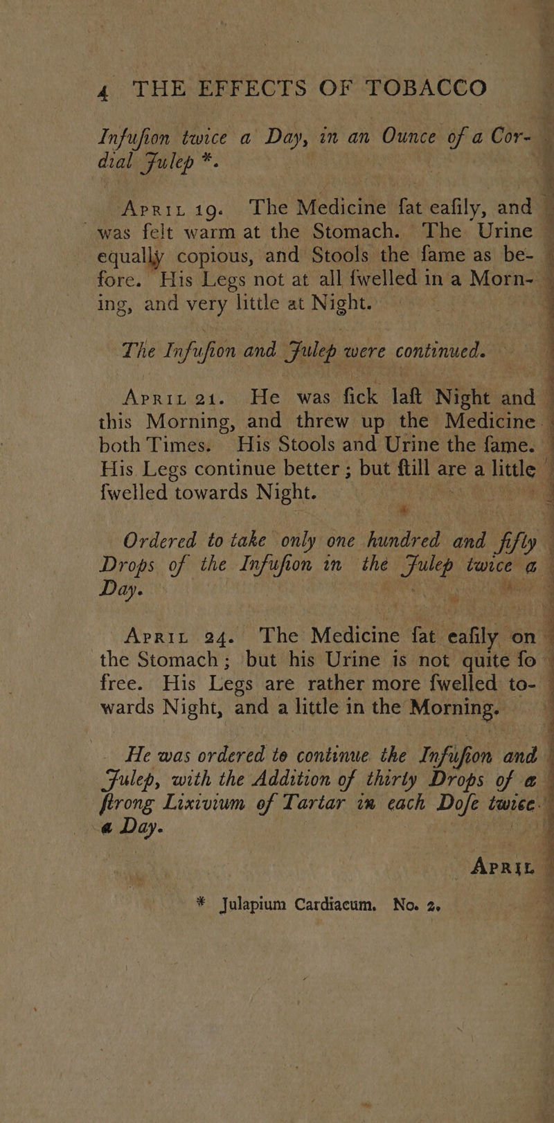 Infufion twice a Day, in an Ounce a, a Cor- dial Fulep *. | a 19... The Medicine fat eafily, and ; was felt warm at the Stomach. The Urine © equally copious, and Stools the fame as be- ~ eo His Legs not at all fwelled ina Mon n= ng, and very little at Night The Infu sfion and Julep qwere continued. a Apaay 21. He was fick lat Night and — this Morning, and threw up the Medicine. : both Times. His Stools and Urine the fame. 1 His Legs continue better ; but ftill are a litle {welled towards Night. oe gH hg Ordered to take only one hundred ahd if ly Drops of the Infufion in the che aay hi nid Day. cs evs Aprit 24. The Medicine fat ula on the Stomach; but his Urine is not quite fo free. His Legs are rather more {welled to- wards Night, and a woke in the’ Mornings Fulep, with the Addition of thirty Drops of «@ ftrong Lixivium of Tartar vm each met twee. a Day. a ; ; . _ He was ordered to continue the Infu fi on and - ApRiL a
