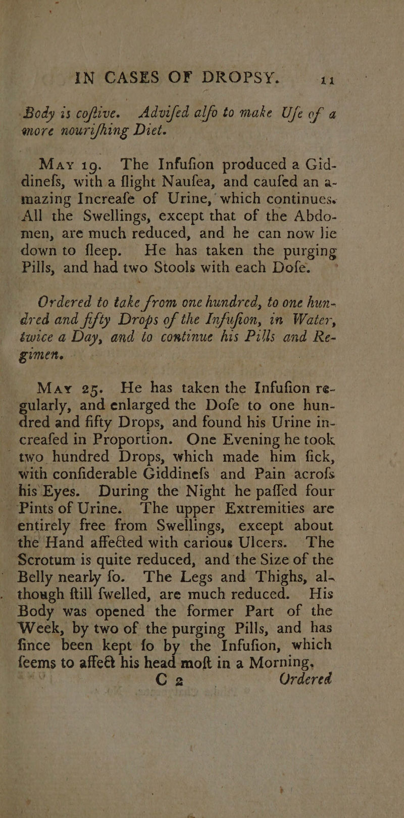 Body is coftive. Advifed alfo to make Bis of 4 more nourifhing Diet. May io. The Infufion produced a Gid- dinefs, with a flight Naufea, and caufed an a- mazing Increafe of Urine,’ which continues. All the Swellings, except that of the Abdo- men, are much reduced, and he can now lie down to fleep. He has taken the purging Pills, and had two Stools with each Dofe. ° Ordered to take from one hundred, to one hun- dred and fifty Drops of the Infufion, in Water, éwice a Day, and to continue his Pills and Re- gimen. - , May 25. He has taken the Infufion re- eularly, and enlarged the Dofe to one hun- red and fifty Drops, and found his Urine in- creafed in Proportion. One Evening he took two hundred Drops, which made him fick, with confiderable Giddinefs and Pain acrofs his‘ Eyes. During the Night he pafled four - Pints of Urine. ‘The upper Extremities are entirely free from Swellings, except about _ the Hand affeéted with carious Ulcers. The Scrotum is quite reduced, and the Size of the ' Belly nearly fo. The Legs and Thighs, al- . though ftill fwelled, are much reduced. His - Body was opened the former Part of the Week, by two of the purging Pills, and has “fince been kept fo by the Infufion, which feems to affeet his head moft in a Morning, Ona Ordered