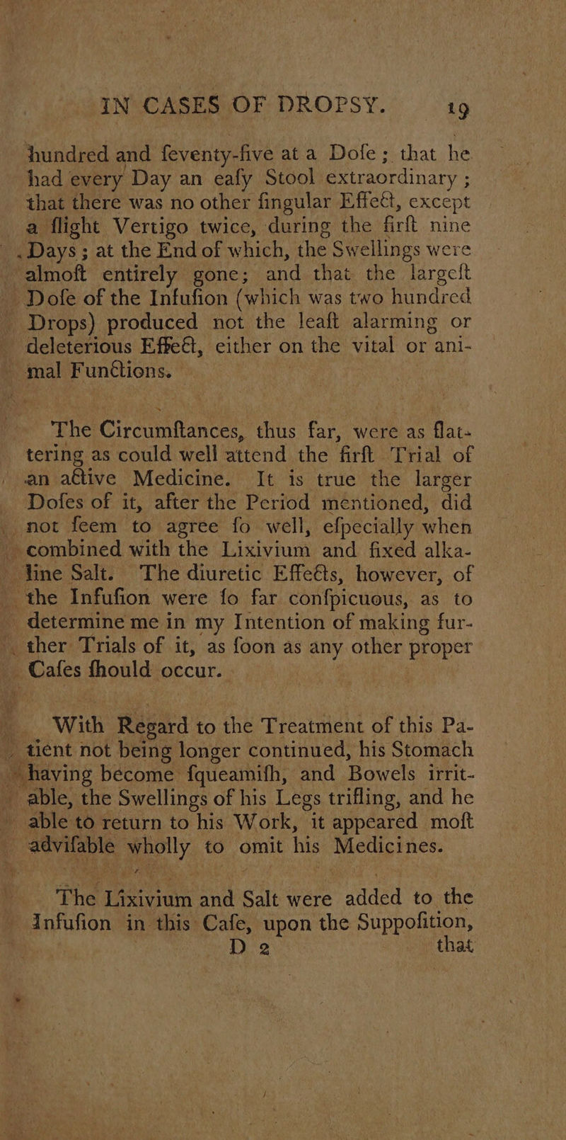 hundred and feventy-five at a Dofe; that he had every Day an eafy Stool extraordinary ; ; that there was no other fingular Effect, except a flight Vertigo twice, during the firtt nine . Days ; at the End of which, the Swellings were - almoft entirely gone; and that the largeft Dofe of the Infufion (which was two hundred Drops) produced not the leaft alarming or deleterious Effect, either on the vital or ani- mal Functions. tae Circumfaneee. thus far, were as flat- tering as could well attend the fir Trial of an a€tive Medicine. It is true the larger Dofes of it, after the Period mentioned, did _ not feem to agree fo well, efpecially when ~ combined with the Lixiviuis and fixed alka- Vine Salt. The diuretic Effe&amp;ts, however, of _ the Infufion were fo far confpicuous, as to _ determine me in my Intention of making fur- ther Trials of it, as foon as any other proper Cafes thould occur. With Regard to the Treatment of this Pa- tient not being longer continued, his Stomach “Taving become fqueamifh, and Bowels irrit- _ able, the Swellings of his Legs trifling, and he 4 able to return to his Work, “it appeared moft % sewn ely to omit his Medicines. The Lasiiutn and Salt were added to the infufion in this Cafe, upon the Suppofition, D2 ahes