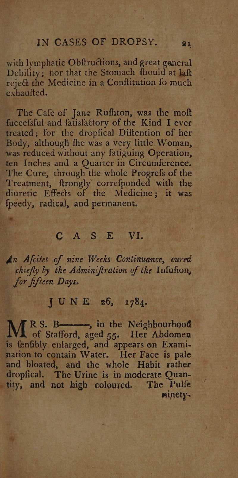 with lymphatic Obftruétions, and great ganeral Debility; nor that the Stomach fhould at laf _ rejeé the Medicine in a Conftitution fo much | exhautted, | : a : _ The Cafe of Jane Rufhton, was the moft fuccefsful and fatisfattory of the Kind I ever treated; for the dropfical Diftention of her Body, although fhe was a very little Woman, was reduced without any fatiguing Operation, ten Inches and a Quarter in Circumference. ~The Cure, through the whole Progrefs of the Treatment, ftrongly correfponded with the diuretic Effects of the Medicine; it was “{fpeedy, radical, and permanent. _ iy (Oh! OAM re his : An Afcites of nine Weeks Continuance, cured chiefly by the Adminiftration of the Infufion, for ffieen Dayi. re ju N LOWEN Lene By hey Wk { RS. B———, in the Neighbourhood YA of Stafford, aged 55. Her Abdomen is fenfibly enlarged, and appears on Exami- ‘nation to contain Water. Her Face is pale and bloated, and the whole Habit rather tity, and not high coloured. The Pulfe : | —sminety-