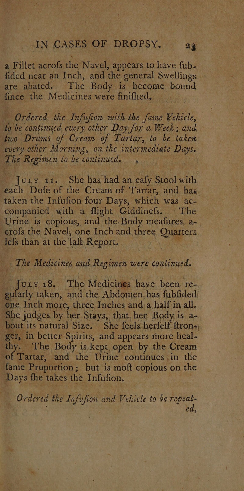 a Fillet acrofs the Reo appears to have {ub. fided near an Inch, and the general Swellings — are abated. The Body is become bound fince the Medicines were finifhed, Ordered the Inf ifron with the Wen Vehicle, to be continued every. other Day for a. Week; and iwo Drams of Cream of Tartar, to be taken. every other Morning, on the intermediate Pays | Lhe pee to be ‘continued, . | Ju op ANS She Laehadl an. ae Stool with each Dofe of the Cream of. Tartar, and has taken the Infufion four Days, which was ac- companied with a flight Giddinefs. The ‘Urine is copious, and the. Body meafures, a~. -erofs the Navel, one Inch and. SBFES. Quagers : lefs than at the ‘ait Report. Ree Medicines and Regimen were continued. : Picnic 18. ‘the Medicis ine been. re-. guiarly taken, and the Abdomen. has fubfided ‘one Inch more, three Inches anda, half in all. She judges by her Stays, that. her Body is a- b bout i its natural Size. She feels herfelf {tron-: ger, in better Spirits, and appears more heal- thy. The Body is kept, open by the Cream of Tartar, and the Urine continues ,in the fame Proportion ; but is moft copious on the Days fhe takes the Infufion. Ordered the &lt;i on ei Vehicle to be repeat- ed,