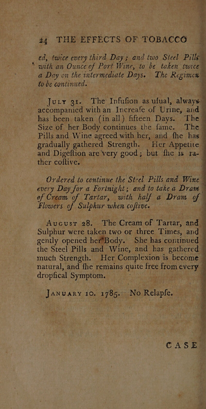 ed, tunce every third Day; and two Steel Pills “with an Ounce of Port Wine, to be taken twice” a Day on the intermediate oe The Regimen — to oe continued. . Jury 31. The ‘Infufion as ufual, always: | Deena with an Increafe of Urine, and © has been taken (in all) fifteen Days. The 4 Size of her Body continues the fame. The { Pills and Wine agreed with her, and fhe has © gradually gathered Strength. Her Appetite » 1 and Digeftion are very good; but pi IS Ta=— ther coftive. 7 Ordered to continue oe ‘Steel Pills ote Wine every Day for a Fortnight; and to take a Dram of Cream of Tartar, with half a Dram of Fires of Sulphur when cofirve. | , Aucust 28. The Cream of Tartar, and © Sulphur were taken two or three Times, and — gently opened herBody. She has continued — i the Steel Pills and Wine, and has gathered © much Strength. Her Complexion is become — natural, and fhe remains quite free from every q dropfical San he 4 January 10. 1785.: No PE rofe i a + a CASE