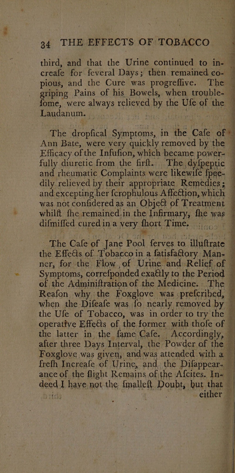 bad 94 THE EFFECTS OF TOBACCO 7 Laudanum. The dropfical Symptoms, in the Cale of ¥3 Ann Bate, were very quickly removed by the fully diuretic from the firft.. The, dy{peptic and rheumatic Complaints were likewife a dily. relieved by their appropriate Remedies; and excepting her {crophulous A ffeétion, which | was not confidered as an Obje&amp; of Treatment whilft fhe remained.in the Infirmary, fhe was difmiffed cured j ina very { re Time. ner, for the Flow,of Urine and:-Relief of Symptoms, correfponded exaétly to the Period f if r a 4S Reafon why :the Foxglove was -prefcribed, when the Difeafe was {fo nearly removed by — operative Effects of the former with thofe of © the latter in the fame Cafe. Accordingly, © after three Days Interval, the Powder of the deed, I have not the {malleft. Doubt, but that —