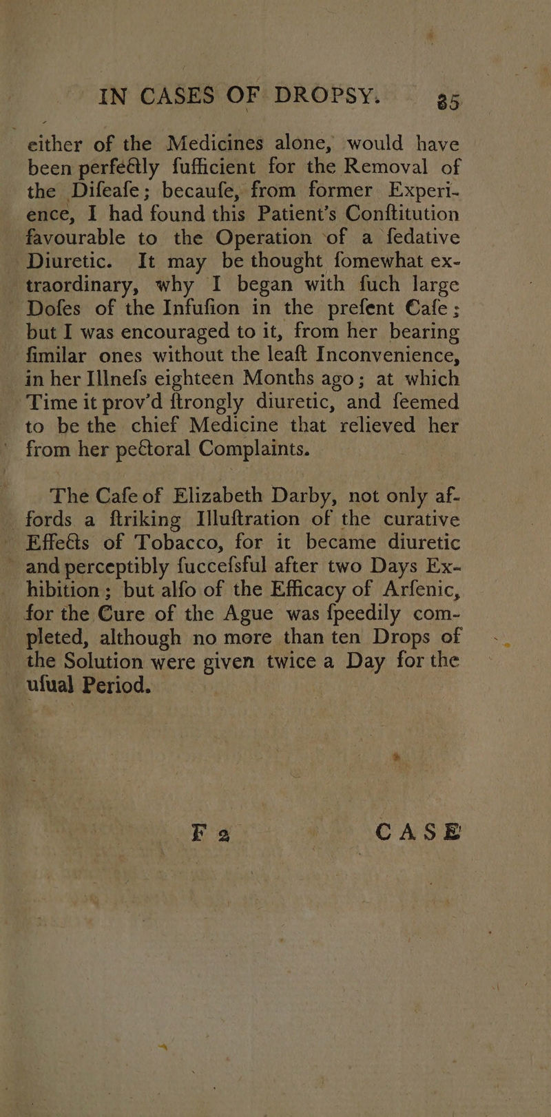 either of the Medicines alone, would have been perfe€tly fufficient for the Removal of the Difeafe; becaufe, from former Experi- ence, I had found this Patient’s Conftitution favourable to the Operation of a fedative Diuretic. It may be thought fomewhat ex- traordinary, why I began with fuch large - Dofes of the Infufion in the prefent Cafe ; but I was encouraged to it, from her bearing fimilar ones without the leaft Inconvenience, in her Illnefs eighteen Months ago; at which Time it prov’d ftrongly diuretic, and feemed to be the chief Medicine that relieved her ' from her pectoral Complaints. . The Cafe of Elizabeth Darby, not only af- fords a ftriking Illuftration of the curative - Effe€ts of Tobacco, for it became diuretic - and perceptibly fuccefsful after two Days Ex- hibition; but alfo of the Efficacy of Arfenic, for the Cure of the Ague was f{peedily com- pleted, although no more than ten Drops of the Solution were given twice a Day for the _ ulual Period.