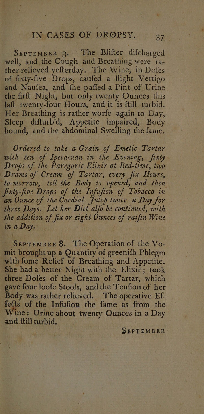 SsptemperR 3. ‘The Blifter difcharged well, and the Cough and Breathing were ra- ther relieved yefterday. The Wine, in Dofes of fixty-five Drops, caufed a flight Vertigo and Naufea, and fhe paffed a Pint of Urine the firft Night, but only twenty Ounces this laft twenty-four Hours, and it 1s ftill turbid. Her Breathing is rather worfe again to Day, Sleep difturb’d, Appetite impaired, Body bound, and the abdominal Swelling the fame. Ordered to take a Grain of Emetic Tartar with ten of Ipecacuan in the Evening, fixty Drops of the Paregoric Elixtr at Bed-time, two Drams of Cream of Tartar, every fix Hours, to-morrow, till the Body ts opened, and then fixty-five Drops of the Infufion of Tobacco in an Ounce of the Cordial Fulep turce a Day for three Days. Let her Diet alfo be continued, with the addition of fix or exght Ounces of ratfin Wine ina Day. | _ SzepremsBer 8. The Operation of the Vo- mit brought up a Quantity of greenifh Phlegm with fome Relief of Breathing and Appetite. ‘She had a better Night with the Elixir; took three Dofes of the Cream of Tartar, which gave four loofe Stools, andthe Tenfion of her | Body was rather relieved. The operative Ef- | a of the Infufion the fame as from the ine; Urine about twenty Ounces in a Day and ftill turbid.