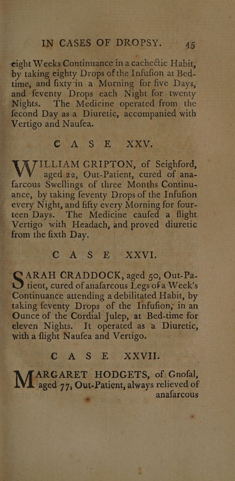 eight Weeks Continuance in a cacheétic Habit, by taking eighty Drops of the Infufion at Bed- time, and fixty‘in a Morning for five Days, and feventy Drops each Night for twenty Nights. The Medicine operated from the _ fecond Day asa Diuretic, accompanied with _ Vertigo and Naufea. : CA. S otk, eR ILLIAM GRIPTON, of Seighford, aged 22, Out-Patient, cured of ana- farcous Swellings of three Months Continu- ance, by taking feventy Drops of the Infufion ' every Night, and fifty every Morning for four- teen Days. The Medicine caufed a flight Vertigo with Headach, and proved diuretic from the fixth Day. ESAS oR EAN VE SARAH CRADDOCK, aged 50, Out-Pa- WJ tient, cured of anafarcous Legs of a Week’s _ Continuance attending a debilitated Habit, by taking feventy Drops of the Infufion, in an Ounce of the Cordial Julep, at Bed-time for ‘eleven Nights. It operated as a Diuretic, with a flight Naufea and Vertigo. : C A S EO XXXVI. TARGARET HODGETS, of Gnofal, aged. 77, Out-Patient, always relieved of * anafarcous