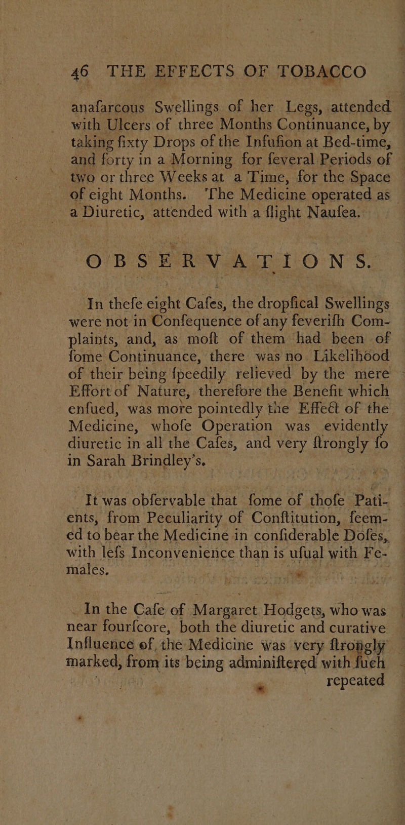 iaGcnee Swellings. of a Legs, attended with Ulcers of three Months Continuance, by - taking fixty Drops of the Infufion at Bed-time, and forty in a Morning for feveral Periods of two or three Weeks at a Time, for the Space — a | Diuretic, attended with a flight Naufea. OBSERVATIONS. In thefe eight Cafes, the dropfical Swellings were not in Confequence of any feverifh Com- plaints, and, as moft of them had been of fome Continuance, there was no Likelihood — of their being peedily relieved by the mere ~ Effort of N ature, therefore the Benefit which enfued, was more pointedly the Effeét of the Medicine, whofe Operation was evidently — diuretic in all the Cafes, and \ very Hroneyy fo in Sarah Brindley 3 It was obfervable that fome of thofe Pati- : -ents, from Peculiarity of Conftitution, feem- ed to béar the Medicine in pantera Dofes,. with lefs Inconvenience than 1 1S ufual with Fr e- males. ; a dll _ In the Cafe Be irene Hodgets, who was near fourfcore, both the diuretic “and curative Influence ef, the Medicine was very ftroagly — ated, from its being adminiftered with fueh és sie :