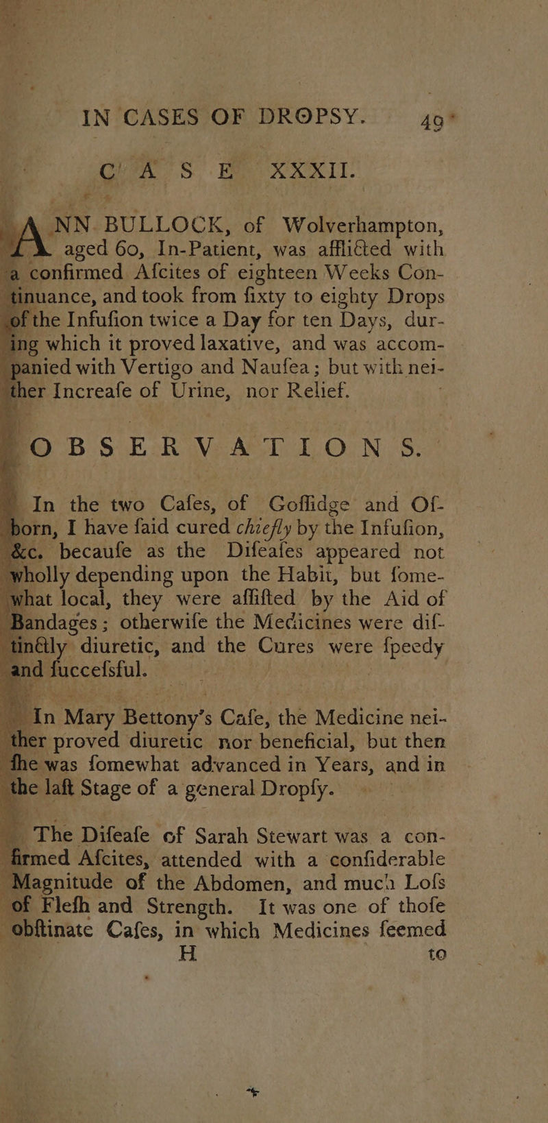 G ee aL A NN BULLOCK, of Wolverhampton, id aged 60, In-Patient, was afflicted with confirmed Afcites of eighteen Weeks Con- inuance, and took from fixty to eighty Drops f the 1 Ra twice a Day for ten Days, dur- ‘ing which it proved laxative, and was accom- “panied with Vertigo and Naufea; but with nei- a her Increafe of Urine, nor Ralick . -° BS E Rove Ae 1.O0N 8. In the two Cafes, of Goflidge and Of. born, I have faid cured chiefly by the Infufion, &amp;e ‘becaufe as the Diféafes appeared not ‘wholly depending upon the Habit, but fome- ‘what local, they were aflifted by the Aid of Beentases otherwife the Medicines were dif- tinély diuretic, and the Cures were Ae ar and fuccelstul. bin Mary Bettony’s s Cafe, the Medicine nei- her proved diuretic nor beneficial, but then ‘the was fomewhat ad:vanced in Years, and in the laft Stage of a general Droply. The Difeafe of Sarah Stewart was a con- fi ined Afcites, attended with a confiderable Magnitude of the Abdomen, and much Lols e Flefh and Strength. It was one of thofe i -obftinate Cafes, in which Medicines feemed H to