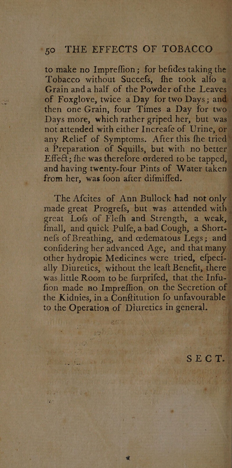 to make no Impreflion; for befides taking the Tobacco without Succefs, fhe took alfo a_ Grain and a half of the Powder of the Leaves of Foxglove, twice a Day for two Days; and then one Grain, four Times a Day for two” Days more, which rather griped her, but was” not attended with either Increafe of Urine, or any Relief of Symptoms. After this fhe tried a Preparation of Squills, but with no better Effet; fhe was therefore ordered to be tapped, and having twenty-four Pints of Water taken from her, was {oon after difmiffed. ws The Afcites of Ann Bullock had not only made great Progrefs, but was attended with great Lofs of Flefh and Strength, a weak, ’ {mall, and quick Pulfe, a bad Cough, a Short. nefs of Breathing, and cedematous Legs; and — confidering her advanced Age, and that many other hydropic Medicines were tried, efpeci-_ ally Diuretics, without the leaft Benefit, there — _ was little Room to be furprifed, that the Inf, fion made no Impreffion. on the Secretion. of the Kidnies, in a Conftitution fo unfavourable to the Operation of Diuretics in general. -