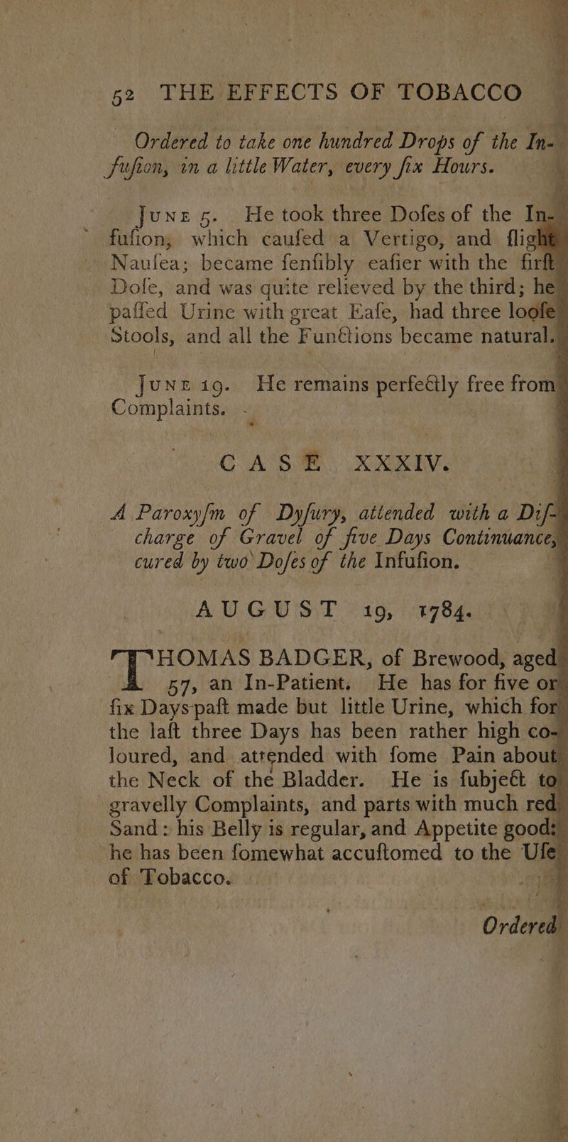 ty Ordered to take one hundred Drops of KS In- ch ufion, tn a little Water, every Six Hours. a Junz 5. . He took three Dofes of the Ing fufion; w hich caufed a Vertigo, and fligl ‘s Naufea;. became fenfibly eafier with the firft Dole, and was quite relieved by the third; he paffed Urine with great Eafe, had three loofe: Stools, and all the “Funétions became natural, i JUNE 19. He remains perfettly free froin OnE a tar ' CAS m, XMRIV, A Paroxy/m of Dyfury, a aitended with a Dif charge of Gravel of five Days Continuance, cured by two Dofes of the Infufion. — AUGUST &gt; 10, 149784, i iar enh BADGER, of Brewood, aged 57, an In-Patient. He has for five or fix Dayspaft made but little Urine, which fo rh the laft three Days has been rather high co- Joured, and attended with fome Pain about the Neck of the Bladder. He is fubject to gravelly Complaints, and parts with much red Sand : his Belly is regular, and Appetite good: | he has been fomewhat accuftomed to the Ui of Tobacco. :