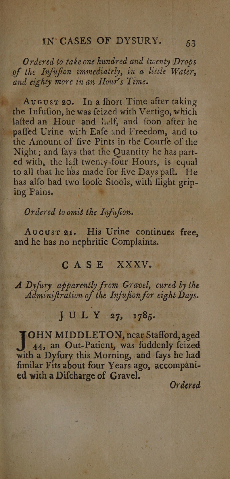 Ordered to take one hundred and twenty Drops of the Infufion immediately, in a litle Water, . and eighty more inan Hour’s Tume. a es eocu st 20. Ina fhort Time after taking _ the Infufion, he was feized with Vertigo, which — jafted an Hour and lilf, and foon after he » paffed Urine with Eafe and F reedom, and to _ the Amount of five Pints in the Courfe of the Night ; and fays that the Quantity he has part- ed with, the laft tweniy-four Hours, is equal to all that he hus made for five Days paft. He has alfo had two loofe Stools, with flight grip- ing Pains. * Ordered to omit the Infufion. _ Aucust 21. His Urine continues free, and he has no nephritic Complaints. CASE XXXV. y Dyfury apparently from Gravel, bibted by i the Adminiftration of the Infufion for aoe Days. JUL Y 27, 1785. OHN MIDDLETON, near Stafford, aged | 44, an Out-Patient, was fuddenly feized Mike a Dyfury this Morning, and fays he had fimilar Fits about four Years ago, accompani- ed with a Difcharge of Grayel.