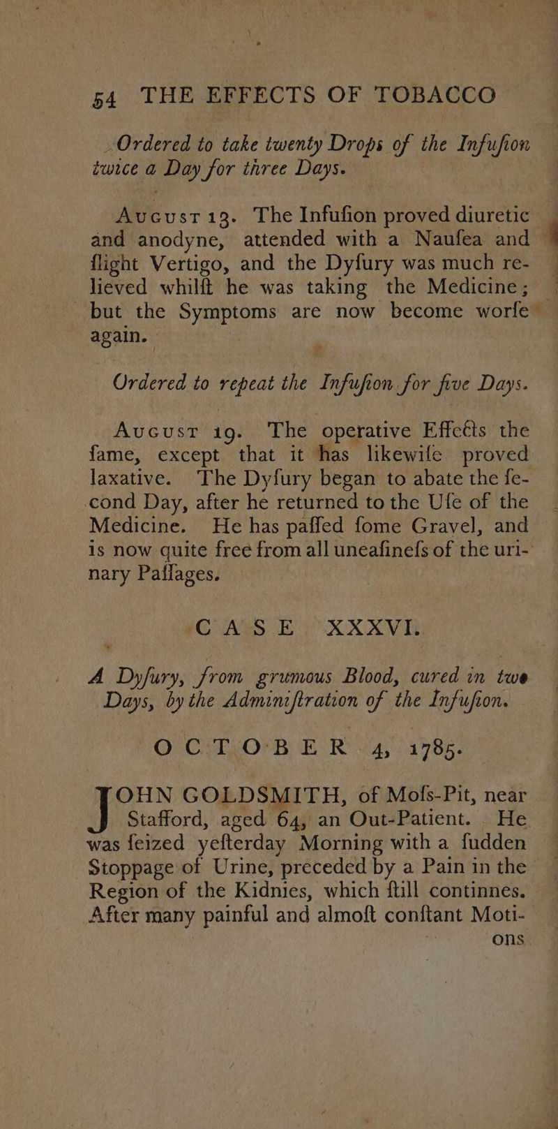 ») 54 THE EFFECTS OF TOBACCO Ordered to take twenty Drops of the Infufion twice a Day for three Days. Avucust13. The Infufion proved diuretic and anodyne, attended with a Naufea and flight Vertigo, and the Dyfury was much re- lieved whilft he was taking the Medicine; again. ) Ordered to repeat the Infufion for five Days. Avucust ig. The operative Effcéts the fame, except that it has likewile proved cond Day, after he returned to the Ufe of the Medicine. He has paffed fome Gravel, and nary Paflages. CAS E XXXVI: A Dyfury, from grumous Blood, cured in twe Days, by the Adminiftration of the Infufion. OFCHT.OPR HOR va 1785. hee GOLDSMITH, of Mofs-Pit, near was feized yefterday Morning with a fudden Region of the Kidnies, which {till continnes. After many painful and almoft conftant Moti- | ons