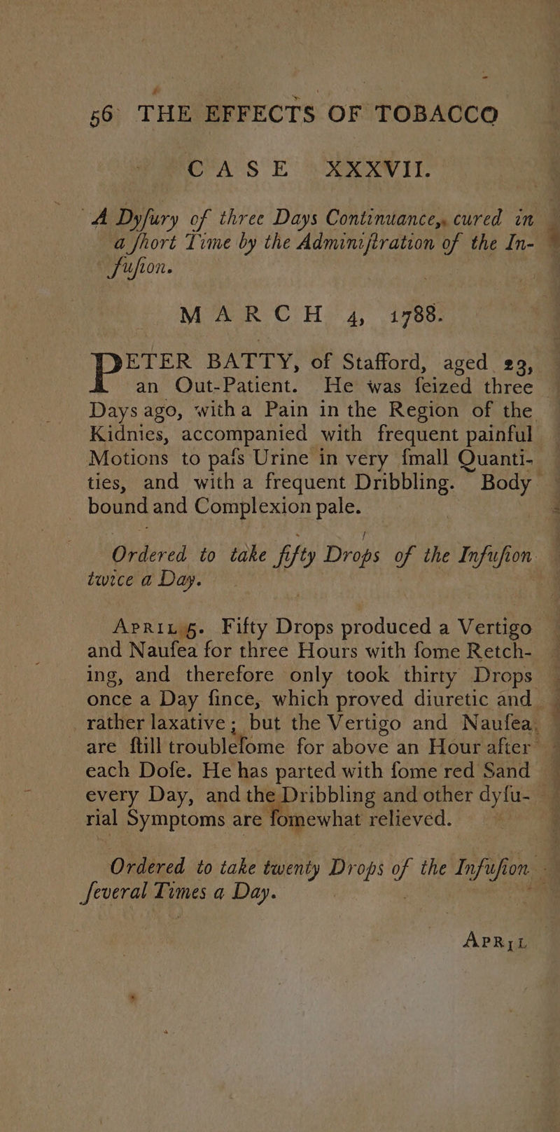 CASE XXXVII. A Dyfuury of three Days Continuance, cured in a fhort Time by the Adminifiration of the In- Suion. | MARCH 4, 1788. Eas BATTY, of Stafford, aged 29, an QOut-Patient. He was ee three Kidnies, accompanted with frequent painful Motions to pais Urine in very {mall Quanti- | bound and Complexion pale. twice a Day. each Dofe. He has parted with fome red Sand rial Symptoms are fomewhat relieved. Several i a Day.