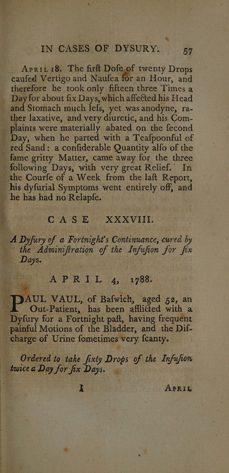 &amp; IN CASES OF DYSURY. 54 Apriti8. The firft Dolgg' twenty Drops caufed Vertigo and Naufea for an Hour, and therefore he took only fifteen three Times a _ Day for about fix Days, which affeéted his Head and Stomach much lefs, yet was anodyne, ra- _ ther laxative, and very diuretic, and his Com- plaints were materially abated on the fecond Day, when he parted with a Teafpoonful of _ red Sand: a confiderable Quantity alfo of the fame gritty Matter, came away for the three following Days, with very great Relief,’ In _ the Courfe of a Week from the laft Report, his dyfurial Symptoms went ie es off, and _ he has had no Relapfe. CASE XXXVIII. — A Dyfury of a Fortnighi’s Continuance, cured by the Adminiftration of the Infufion for fix as PACE RT Lig, “3788. JAUL VAUL, ‘of Bafwich, aged 52, an | -Out-Patient, has been afflicted with a ee firy for a Fortnight paft, having frequent ' painful Motions of the Bladder, and the Dif- charge of Urine fometimes ‘very {canty. Ordered to take fixty Drops of the Infufon twice a Day for fix Days.