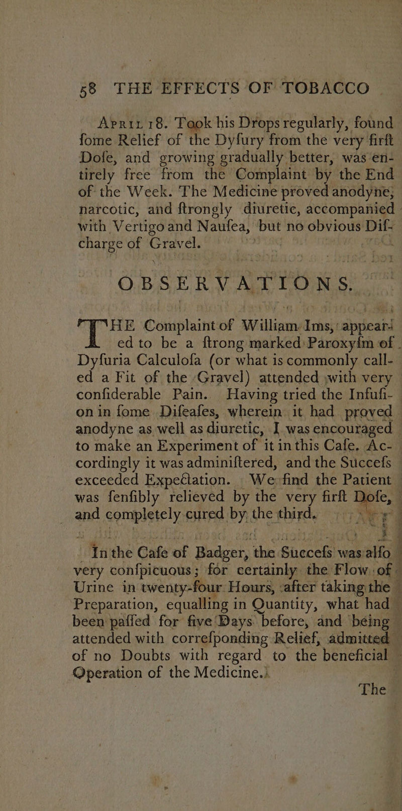 Aprit 18. Took his Drops regularly, found fome Relief of the Dyfury from the very firft Dofe, and growing gradually better, was en- tirely free from the Complaint by the End of the Week. The Medicine proved anodyne; narcotic, and ftrongly diuretic, accompanied | with Vertigo and Naufea, are no obvious Dil- charge of Grav rel. | OBSERVATIONS, tabs Conaptaint of spadilipesuddret sjppieanl ed to be a ftrong marked:Paroxyim of - Dyfuria Calculofa (or what is commonly call- ed a Fit of the Gravel) attended ,with very confiderable Pain. Having tried the Infufi- on in fome Difeafes, wherein it had proved anodyne as well as diuretic, I was encouraged to make an Experiment of it inthis Cafe. Ac- cordingly it was adminiftered, and the Succefs exceeded Expectation. _Wefind the Patient was fenfibly relieved by the very pte NG | and completely: cured PY the Foie “nthe Cafe of Boden hn, Sirecels was: oa very confpicuous; for certainly the Flow of - Urine in twenty-four. Hours, : after taking the Preparation, equalling in Quantity, what had — been paffed for five Days before, and béing — attended with correfponding Relief, admitted — of no Doubts with regard to the beneficial Operation of the Medicine.)