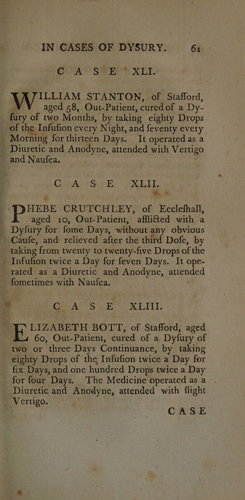 CA’ SYR XLI. A/JILLIAM STANTON, of Stafford, R aged 58, Out-Patient, curedof a Dy- fury of two Months, by taking eighty Drops of the Infufion every Night, and feventy every Morning for thirteen Days. It operated as a Diuretic and Anodyne, attended with Vertigo and Naufea. Chie at Sp oe bE a -I)HEBE CRUTCHLEY, of Ecclefhall, aged 10, Out-Patient, afflitted with a _ Dyfury for fome Days, without any obvious ' Caufe, and relieved after the third Dofe, by taking from twenty to twenty-five Drops of the - Infufion twice a Day for feven Days. It ope- rated as a Diuretic and Anodyne, attended - fometimes with Naufea. ; , GAs. .B XLII. LIZABETH BOTT, of Stafford, aged Au 60, Out-Patient, cured of a. Dyfury of two or three Days Continuance, by taking eighty Drops of the Infufion twice a Day for fix. Days, and one hundred Drops twice a Day _ for four Days. The Medicine operated as a . Diuretic and Anodyne, attended with flight - Vertigo.