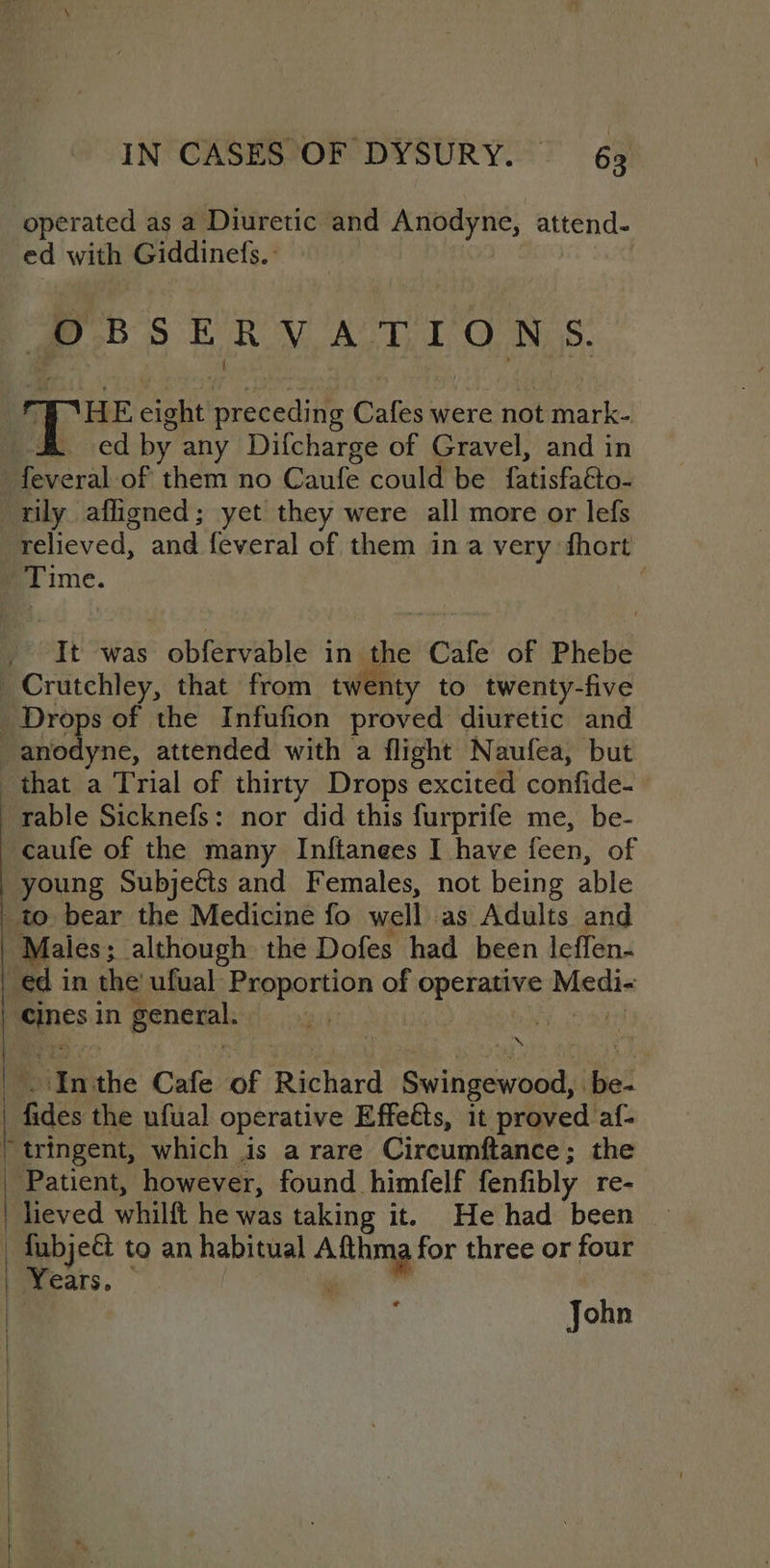 operated as a Diuretic and Anodyne, attend- ed willy Giddinets., OBSERVATIONS. | TH ooRe preceding Cafes were not mark- ed by any Difcharge of Gravel, and in feveral of them no Caufe could be fatisfatto- rily afligned; yet they were all more or lefs relieved, and feveral of them ina very fhort | Time. ; It was : obIeeuble in the Cafe of Phebe _Crutchley, that from twenty to twenty-five Week of the Infufion proved diuretic and -anodyne, attended with a flight Naufea, but that a Trial of thirty Drops excited confide. rable Sicknefs: nor did this furprife me, be- caufe of the many Inftanees I have fen, of young Subjects and Females, not being able to bear the Medicine fo well as Adults and Males; although the Dofes had been leffen- ed in the’ ufual Proportion of operative Medi- pines in general. take he In the Cafe of Richard Swingewoor, ra fides the nfual operative Effetts, it proved af- tringent, which is a rare Circumftance; the _ Patient, however, found himfelf fenfibly re- | heved whilft he was taking it. He had been - fubjedt to an habitual ae for three or four | Years. John