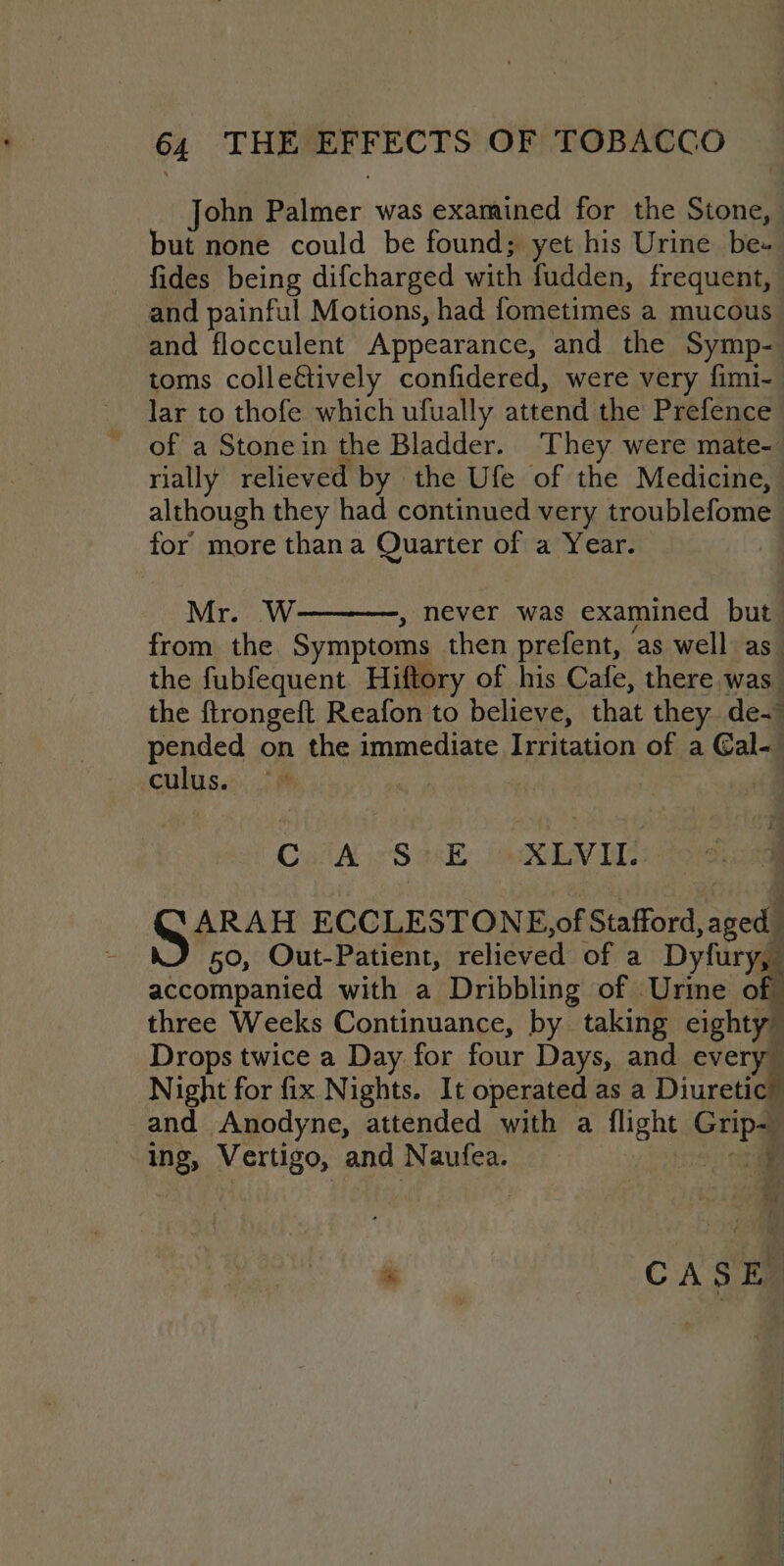 John Palmer was examined for the Stone, but none could be found; yet his Urine be- fides being difcharged with fudden, frequent, and painful Motions, had fometimes a mucous and flocculent Appearance, and the Symp- toms colleétively confidered, were very fimi- of a Stonein the Bladder. They were mate- rially relieved by the Ufe of the Medicine, although they had continued very troublefome for more thana Quarter of a Year. Mr. W , never was examined but from the Symptoms then prefent, ‘as well as the fubfequent Hiftory of his Cafe, there was the ftrongeft Reafon to believe, that they de- pended on the immediate. Irritation of a Gal-_ culus. G's | (fm CHA eS rE ok bViE ARAH ECCLESTONE),of Stafford at 50, Out-Patient, relieved of a Dyfury accompanied with a Dribbling of Urine o three Weeks Continuance, by taking eighty” Drops twice a Day. for four Days, and every” Night for fix Nights. It operated as a Diuretic” and Anodyne, attended with a flight Grip= ing, Vertigo, and Naufea. no