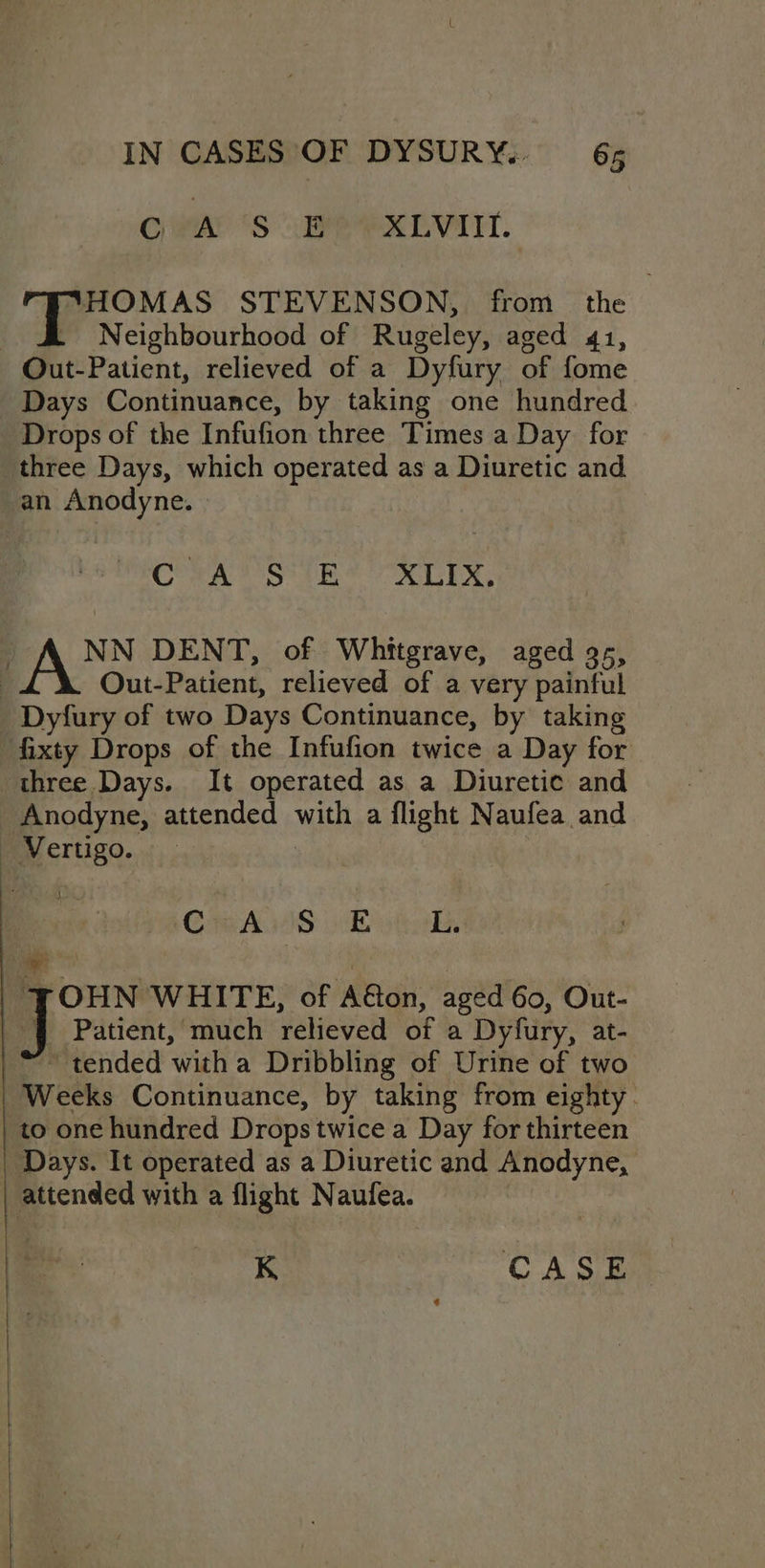 GAN ‘Ss EAP OXLVIIT. “HOMAS STEVENSON, from the Neighbourhood of Rugeley, aged 41, - Out-Patient, relieved of a Dyfury of fome Days Continuance, by taking one hundred Drops of the Infufion three Times a Day for three Days, which operated as a Diuretic and -an Anodyne. CORA SIR? OX LEX, NN DENT, of Whitgrave, aged 9s, Out-Patient, relieved of a very painful Dyfury of two Days Continuance, by taking ‘fixty Drops of the Infufion twice a Day for three Days. It operated as a Diuretic and Anodyne, attended ta a flight Naufea and Sas | Cm AIS vty halides re | JOHN WHITE, of Aton, aged 6o, Out- 4 Patient, much relieved of a Dyfury, at- tended ‘with a Dribbling of Urine of two Weeks Continuance, by taking from eighty. | to one hundred Drops twice a Day for thirteen | Days. It operated as a Diuretic and Anodyne, | attended with a flight Naufea.