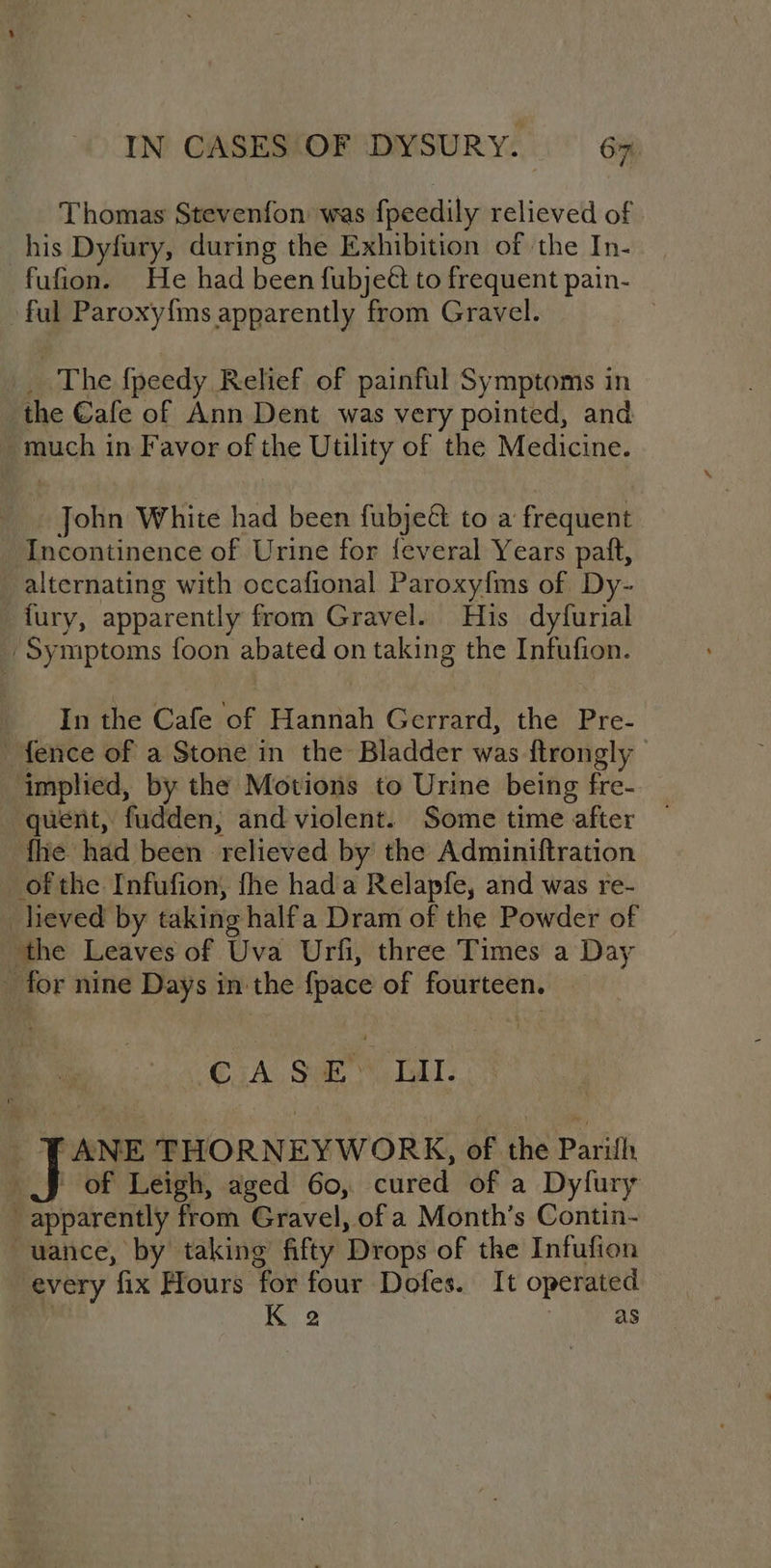 Thomas Stevenfon was fpeedily relieved of his Dyfury, during the Exhibition of the In- fufion. He had been fubjeét to frequent pain- ful Paroxy{ms apparently from Gravel. 3 e The {peedy Relief of painful Symptoms in the Cafe of Ann Dent was very pointed, and - much in Favor of the Utility of the Medicine. John White had been fubje&amp; to a frequent Incontinence of Urine for feveral Years paft, alternating with occafional Paroxy{ms of Dy- fury, apparently from Gravel. His dyfurial -Symptoms foon abated on taking the Infufion. In the Cafe of Hannah Gerrard, the Pre- fence of a Stone in the Bladder was ftrongly ‘implied, by the Motions to Urine being fre- quent, fudden,; and violent. Some time after fhe had been relieved by the Adminiftration of the Infufion, fhe hada Relapfe, and was re- _heved by taking halfa Dram of the Powder of the Leaves of Uva Urfi, three Times a Day for nine Days in the {pace of fourteen. “CsA Sum TAT. ANE THORNEYWORK, of the Parilh ' of Leigh, aged 60, cured of a Dyfury apparently from Gravel, of a Month’s Contin- -uance, by taking fifty Drops of the Infufion every fix Hours for four Dofes. It operated | K 2 as