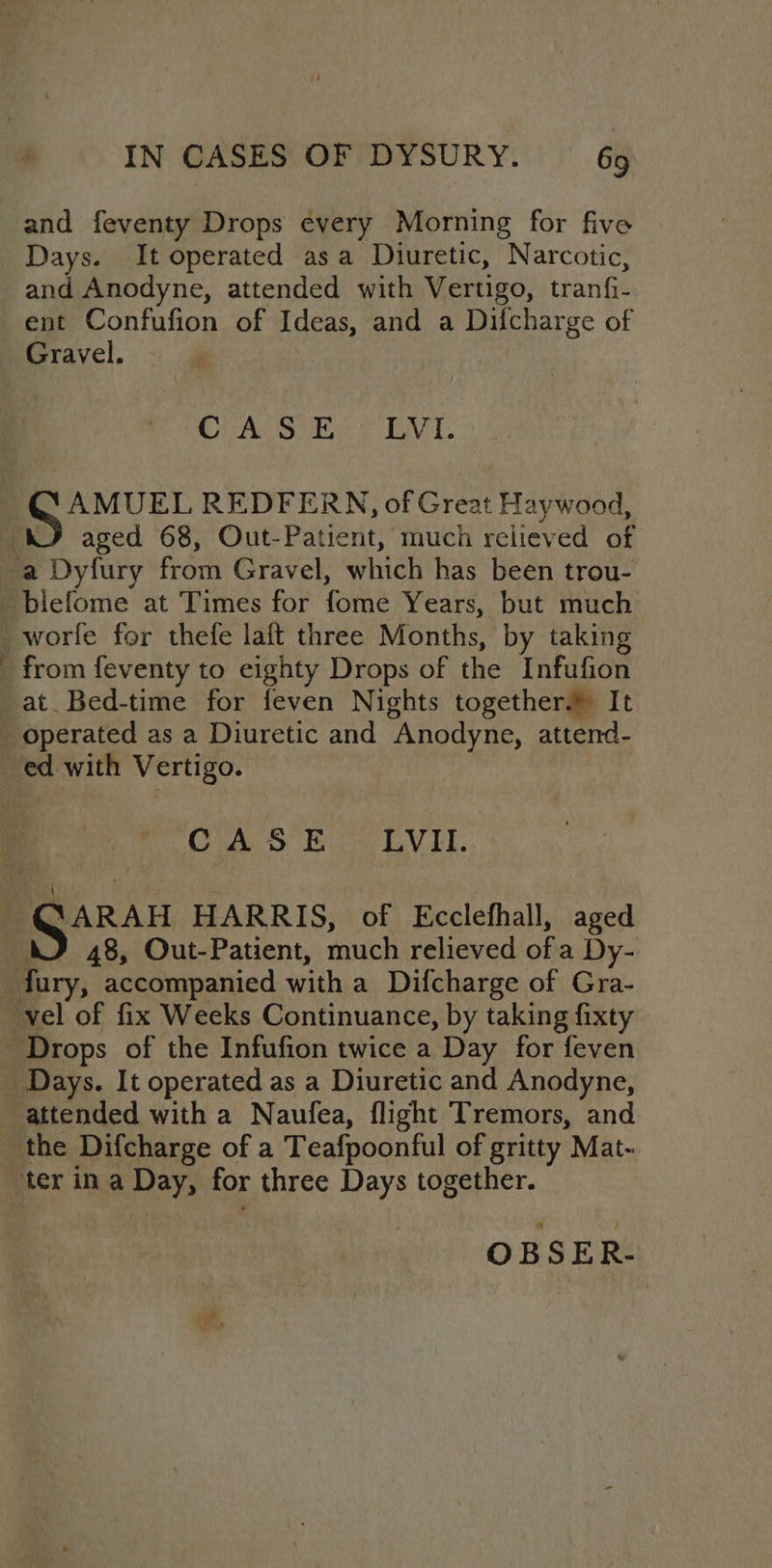 IN CASES OF DYSURY. 6g and feventy Drops every Morning for five Days. It operated asa Diuretic, Narcotic, and Anodyne, attended with Vertigo, tranfi- ent Confufion of Ideas, and a Difcharge of Gravel. CUAL S En 2 DVI. @QAMUEL REDFERN, of Great Haywood, ‘AJ aged 68, Out-Patient, much relieved of a Dyfury from Gravel, which has been trou- _blefome at Times for fome Years, but much _worfe for thefe laft three Months, by taking from feventy to eighty Drops of the Infufion at Bed-time for feven Nights together.» It _ operated as a Diuretic and Anodyne, attend- _ ed with Vertigo. OAS bo LVIT. \ @ARAH HARRIS, of Ecclefhall, aged WJ 48, Out-Patient, much relieved of a Dy- fury, accompanied with a Difcharge of Gra- vel of fix Weeks Continuance, by taking fixty ~ Drops of the Infufion twice a Day for feven Days. It operated as a Diuretic and Anodyne, attended with a Naufea, flight Tremors, and the Difcharge of a Teafpoonful of gritty Mat- ‘ter in a Day, for three Days together. OBSER-