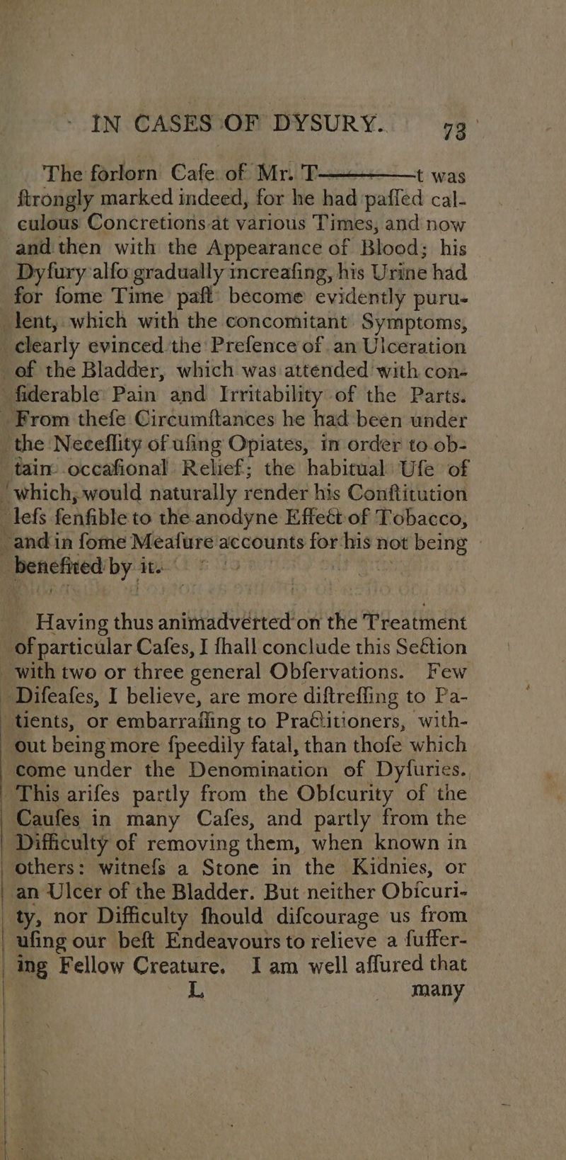 The forlorn Cafe. of Mr. T—————+ was ftrongly marked indeed, for he had paffed cal- culous Concretions at various Times, and now and then with the Appearance of Blood; his Dyfury alfo gradually increafing, his Urine had for fome Time pafl’ become evidently puru- lent, which with the concomitant Symptoms, clearly evinced the Prefence of an Ulceration of the Bladder, which was attended with con- fiderable’ Pain and Irritability of the Parts. _ From thefe Circumftances he had been under the Neceflity of ufing Opiates, in order to.ob- tain occafional Relief; the habitual Ufe of ‘which, would naturally render his Conftitution lefs fenfible to the anodyne Effect of Tobacco, and in fome Meafure accounts for -his not being _ benefired by ite _ Having thus animadverted’on the Treatment _ of particular Cafes, I fhall conclude this Se€étion _ with two or three general Obfervations. Few _ Difeafes, I believe, are more diftrefling to Pa- tients, or embarrafling to Pra€titioners, with- out being more fpeedily fatal, than thofe which come under the Denomination of Dyfuries. This arifes partly from the Ob{curity of the Caufes in many Cafes, and partly from the Difficulty of removing them, when known in others: witnefs a Stone in the Kidnies, or an Ulcer of the Bladder. But neither Obicuri- _ty, nor Difficulty fhould difcourage us from ufing our beft Endeavours to relieve a fuffer- ing Fellow Creature. Iam well affured that many