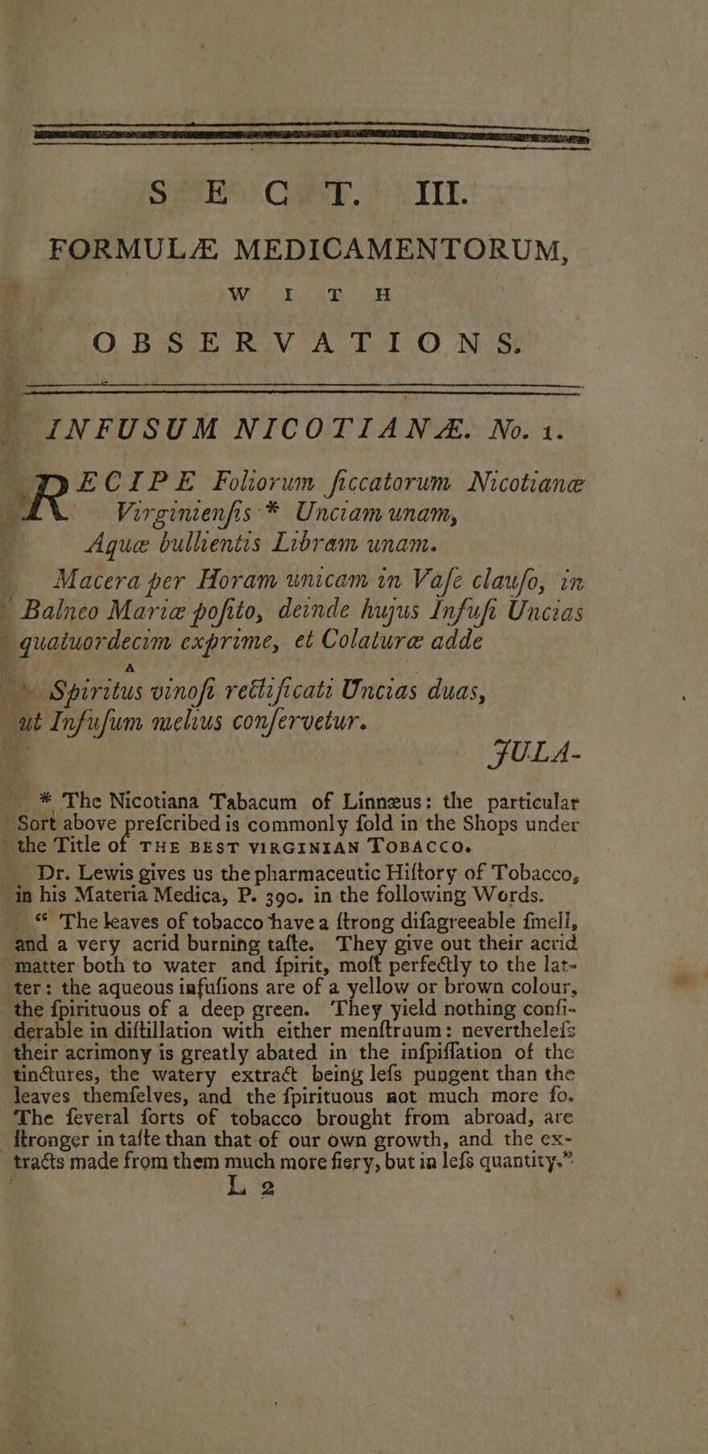 Siar Ca it ALE. FORMULZ MEDICAMENTORUM, im Wi hp aD ee OBSERVATIONS _ INFUSUM NICOTIANA. No. 1. DECIPE Foliorwn ficcatorum Nicotiane r Virginienfis * Unciam unam, Ague bullientis Libram unam. Macera per Horam unicam in Vafe claufo, in Balneo Maria pofito, deinde hujus Infufi Unceas | quaiuordecim exprime, et Colature adde i 4 an Ap A 7 Spiritus vinoft reétificati Uncias duas, ut Infufum melius confervetur. ‘y ot i JULA- _ * The Nicotiana Tabacum of Linneus: the particular Sort above prefcribed is commonly fold in the Shops under the Title of THE BEST VIRGINIAN TOBACCO. __ Dr. Lewis gives us the pharmaceutic Hiltory of Tobacco, in his Materia Medica, P. 390. in the following Words. _ The leaves of tobacco havea {trong difagreeable {mell, and a very acrid burning tafte. They give out their acrid “matter both to water and fpirit, moft perfectly to the lat- ter: the aqueous infufions are of a yellow or brown colour, the fpirituous of a deep green. ‘They yield nothing confi- derable in diftillation with either menftraum: neverthelefs their acrimony is greatly abated in the infpiffation of the tinctures, the watery extract being lefs pungent than the leaves themfelves, and the fpirituous aot much more fo. The feveral forts of tobacco brought from abroad, are _ftronger in tafte than that-of our own growth, and. the ex- tracts made from them much more fiery, but ia lefs quantity.” L 2