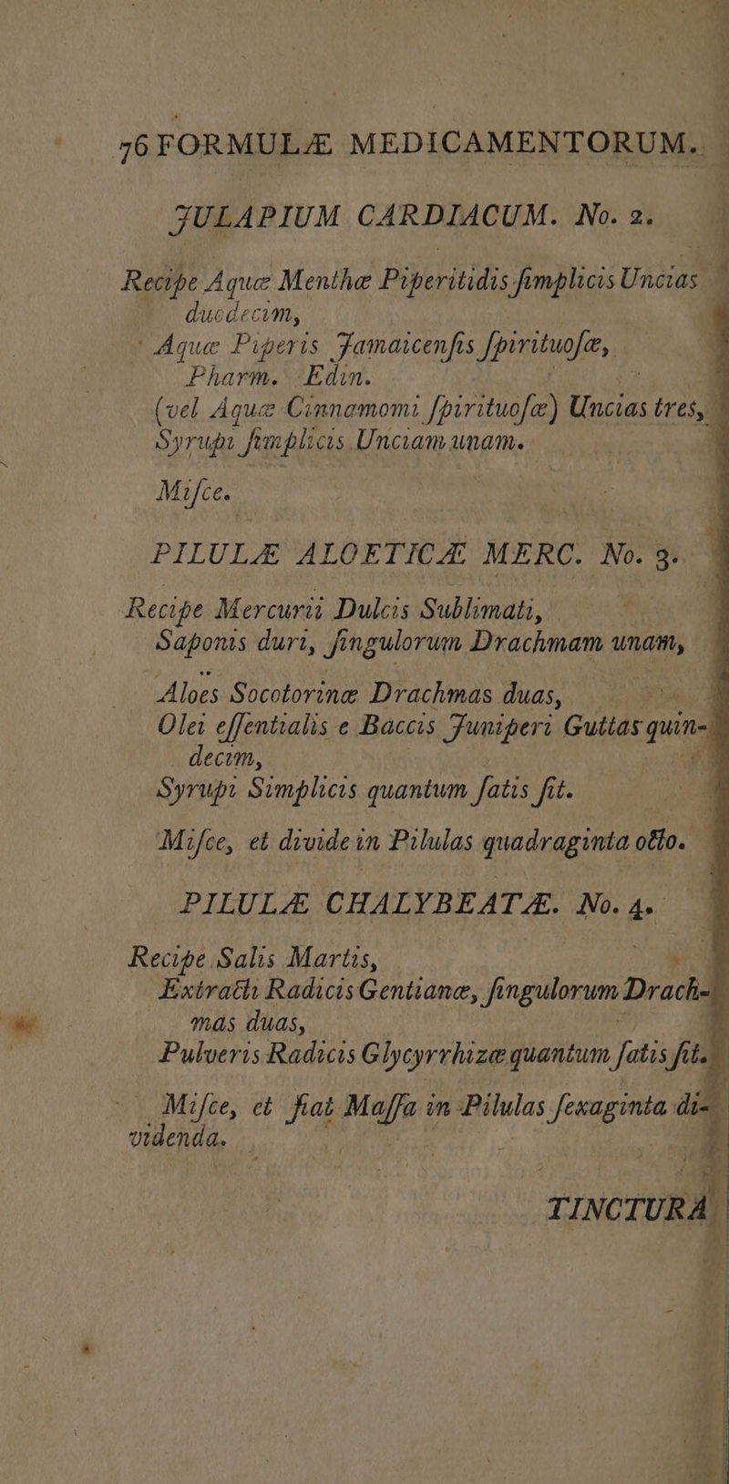 76FORMULE MEDICAMENTORUM. JULAPIUM CARDIACUM. No. 2. Recipe Aque Menthe Piperitidis fpmplicis Uhatam 4 duodecim, | Aque Piperts Famaicenfs Spirituofee, Pharm. Edin. | (vel Aque Cimnamomi lb Abe tres, 4 Syrup femplicis Unciam uname 4 Mifce. ay fuse ct r PILULE ALOETICA. MERC. No. 3. Recipe Mercurit Dulcis Sublimati,’ | 4 Saponrs durt, fe ngulorum Drachmam wnat, — Alves Sivas Drachmas duas,,. 4 4 Olei effentialis e Baccis Funipers Gutias pun decom, 4 te Simplicis quantum Satis fit. Mifce, et divide t in Pilulas quadraginta off0. f PILULA CHALYBEATE. No. As Recipe Salis Martis, 4 Extrath RadicisGentiane, fi ngidorvn Drache 1 mas duas, r Pulveris Radics Glyeyrrhizee quantum Jfatis fits Mifce, et fiat ea in ayers ork ine! di- a ete . | q . ghia i TINC cruRA,