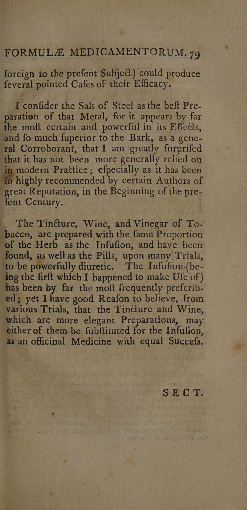 foreign to the prefent Subje&amp;) could produce feveral pointed Cafes of their Efficacy. Iconfider the Salt of Steel as the beft Pre- paration of that Metal, for it appears by far the moft certain and powerful in its Effects, and fo much fuperior to the Bark, as a gene- ral Corroborant, that I am greatly furprifed that it has not been more generally relied on in modern Prattice; efpecially as it has been fo highly recommended by certain Authors of ‘great Reputation, in the Beginning of the pre- fent Century. The Tinéture, Wine, and Vinegar of To- ‘bacco, are prepared with the fame Proportion of the Herb asthe Infufion, and have been found, as wellas the Pills, upon many Trials, ‘to be pierfully diuretic. The Infufion.(be- ing the firft which I happened to make Ufe of) has been by far the moft frequently prefcrib- ed; yet Ihave good Reafon to believe, from various Trials, that the Tincture and Wine, “which are more elegant Preparations, may either of them be fubftituted for the Infufion, as an officinal Medicine with equal Succefs. SECT.