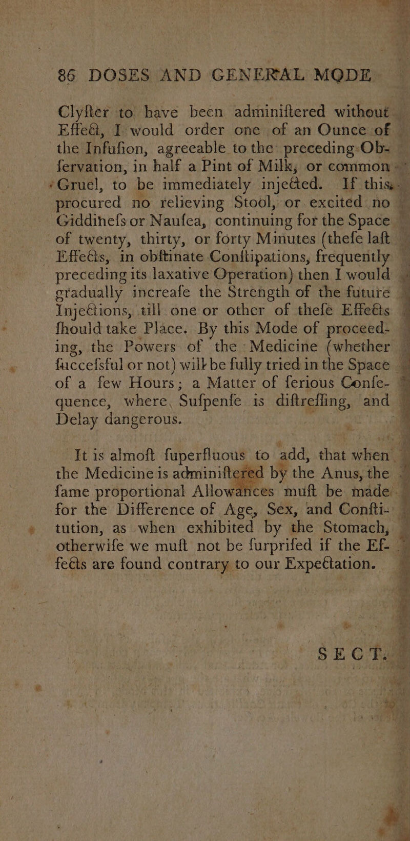 Clyfter to have been adminiftered without — Effet, I would order one of an Ounce of © the Infufion, agreeable to the preceding: Ob- © fervation, in half a Pint of Milk; or common: ~ ‘Gruel, to be immediately injeted. If this procured no relieving Stool, or excited no — _ Giddinefs or Naufea, continuing x for the Space. of twenty, thirty, or forty Minutes (thefe laft — _ Effeéts, in obftinate Conftipations, frequently preceding its laxative Operation) then I would | gradually increafe the Strength of the future 1 Injections, till one or other of thefe Effeéts | fhould take Place. By this Mode of proceed- — ing, the Powers of the Medicine (whether ~ fuccefsful or not) wilk be fully tried in the Space . of a few Hours; a Matter of ferious Confe- 7 quence, where, Sufpenfe is diftrefling, and Delay dangerous. : a “It is almoft fuperfluous to add, ith when | red by tle Anus, the . } ; the Medicine is adminifterec fame proportional Allowances muft be made — for the Difference of Age, Sex, and Confti- — tution, as when exhibited by the Stomach, otherwife we muft not be furprifed if the Ef | fets are found contrary to our Expeétation.