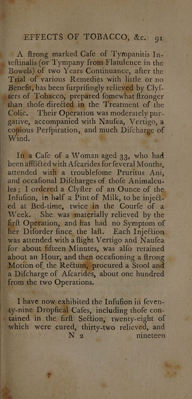 A ftrong marked Cafe of Tympanitis In- Bowels) of two Years Continuance, after the Trial of various Remedies with little or no Benefit, has been furprifingly relieved by Clyf- pters of ‘Tobacco, prepared fomewhat ftronger ‘than thofe direéted -in the Treatment of the » Colic. Their Operation was moderately pur- gative, accompanied with Naufea, Vertigo, a - copious Perfpiration, and much Difcharge ‘of Wind. 3  aes , Ina Cafe of a Woman aged 33, who had _ been affliéted with Afcarides for feveral Months, - attended with a troublefome Pruritus Ani, _ and occafional Difcharges of thofe Animalcu- ‘ Infufion, in half a Pint of Milk, to be inje@t- ed at “Bed- time, twice in the Courfe of a | Week. She was materially relieved by the git Operation, and has had no Symptom of her Diforder fince the laft. Each Inje€tion was attended with a flight Vertigo and Naufea for about fifteen Minutes, was alfo retained _a Difcharge of Afcarides, about one hundred | Bapom the two Operations, I eet now exhibited the en a in feven- ty-nine Dropfical Cafes, including thofe con- tained in the firft Seétion, twenty-eight of which were cured, thirty-two relieved, and N 2 nineteen . 4 “2 ee 2 = 2% re