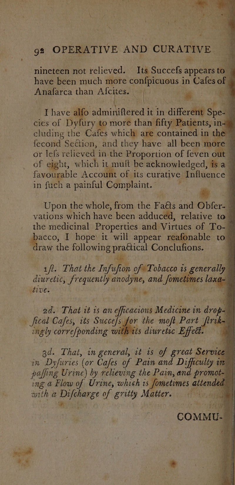 aE ‘ aa . nineteen not relieved. Its Sacchi apple to have been much more confpicuous i in Cafes of Anafarca than lotic rT : of Ihave alfo ‘adminifteneds it in differ Spel cies of Den more than fifty Patients, in. cluding the Cafes which’ are contained in the fecond Seion, and they have all been more or lefs relieved in the Proportion of feven oil of etght, which i it mult be acknowledged, is a favourable Account of its curative Influence | a in fuch a painful Complaint.” ‘ # Upon the whole, from the Faas and Obfer- vations which have been adduced, relative to the medicinal Properties and Virtues of To-4 Ts I hope) it will appear reafonable to™ raw the following oat Conclufions. ift. That the Infuf fon oft Tobacco is 25 erally diuretic, frequently nite iy and Sometimes laxa (tive. ts y ad. That it 1s an siscaciol Medicane in drop fical Cafes, its Succe/s for ingly corre/ponding wit q ad. That, an conde at as of pe Service in Dyfuries (or Cafes of Pain and Difficulty im” paffing Urine) by relieving the Pain, and promot- | ing @ Flow of Urine, which is fometimes . attended any with @ 8 ha of gritty Matter, © it C OM f U- &amp; . ;