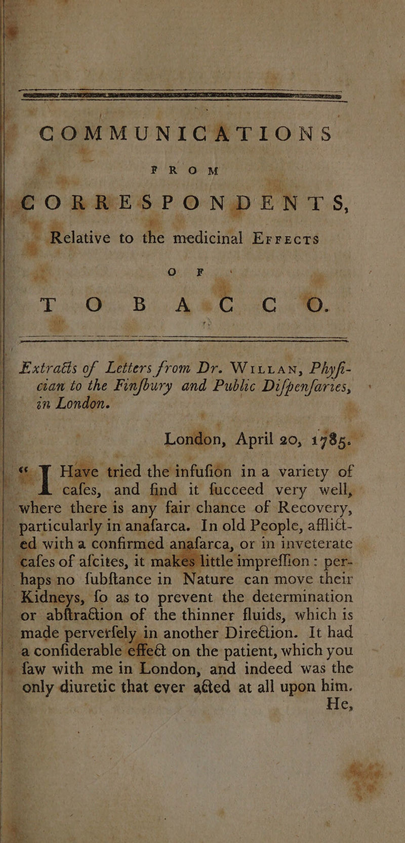 CORRE SPONDENTS, is © Relative to the medicirial Errects a Extratts of Letters from Dr. Wixzan, Phyfi- cian to the Finfbury and Public cere: 8M London. # % e's | lave tried the infufion ina variety of | it cafes, and find it fucceed very well, | where there i is any fair chance of Recovery, Fe particularly i in anafarca. In old People, afflict- ed witha confirmed. anaf: “cafes of afcites, it ma! haps no fubftance in Nature can move their | Kidneys, fo as to prevent the determination | or abftrattion of the thinner fluids, which is a confiderable ef e€t on the patient, which you * faw with me in London, and indeed was the | only diuretic that ever aéted at all upon him. | | | He, “