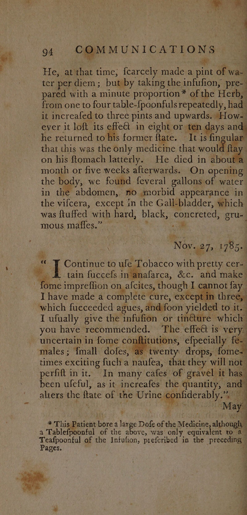 He, at'that time, {carcely made a pes of wa- ter per diem ; but by taking the infufion, pre- pared with a minute proportion* of the Herb, from one to four table-fpoonfuls repeatedly, had it increafed to three pints and upwards. ‘How ever it loft its effe€t in eight or ten days and he returned to his former ftate. It is fin fie that this was the éuly medicine that woutll on his ftomach latterly. He died in Spout month or five weeks afterwards. On opening the b dy, we found feveral gallons of water in the abdomen, no morbid appearance in the vifcera, except in the Gall-bladder, which was ftuffed with hard, black, concreted, gru- mous Maal , a “Noy. 2h 1785. | Continue to ufe Tobacco oe pretty cer- - tain fuccefs intanafarca, &amp;c. and make™ I have made a complete cure, except ii | three, I ufually give the infufion or tin@ture which’ you have recommended. The effeét is verya uncertain in fome conftitutions, efpecially fe- males; {mall dofes, as ‘twenty: drops, fomes times exciting fuch a naufea, that they will not perfift in it. In many cafes of gravel it has been ufeful, as it increafes the quantity, a alters the ftate of the Urine, eae i Be: oe lay ad This Patient el a Ns Dofe of the Medicnel nihougil a Tablefpoonful of the above, was only equivalent to a Pages.