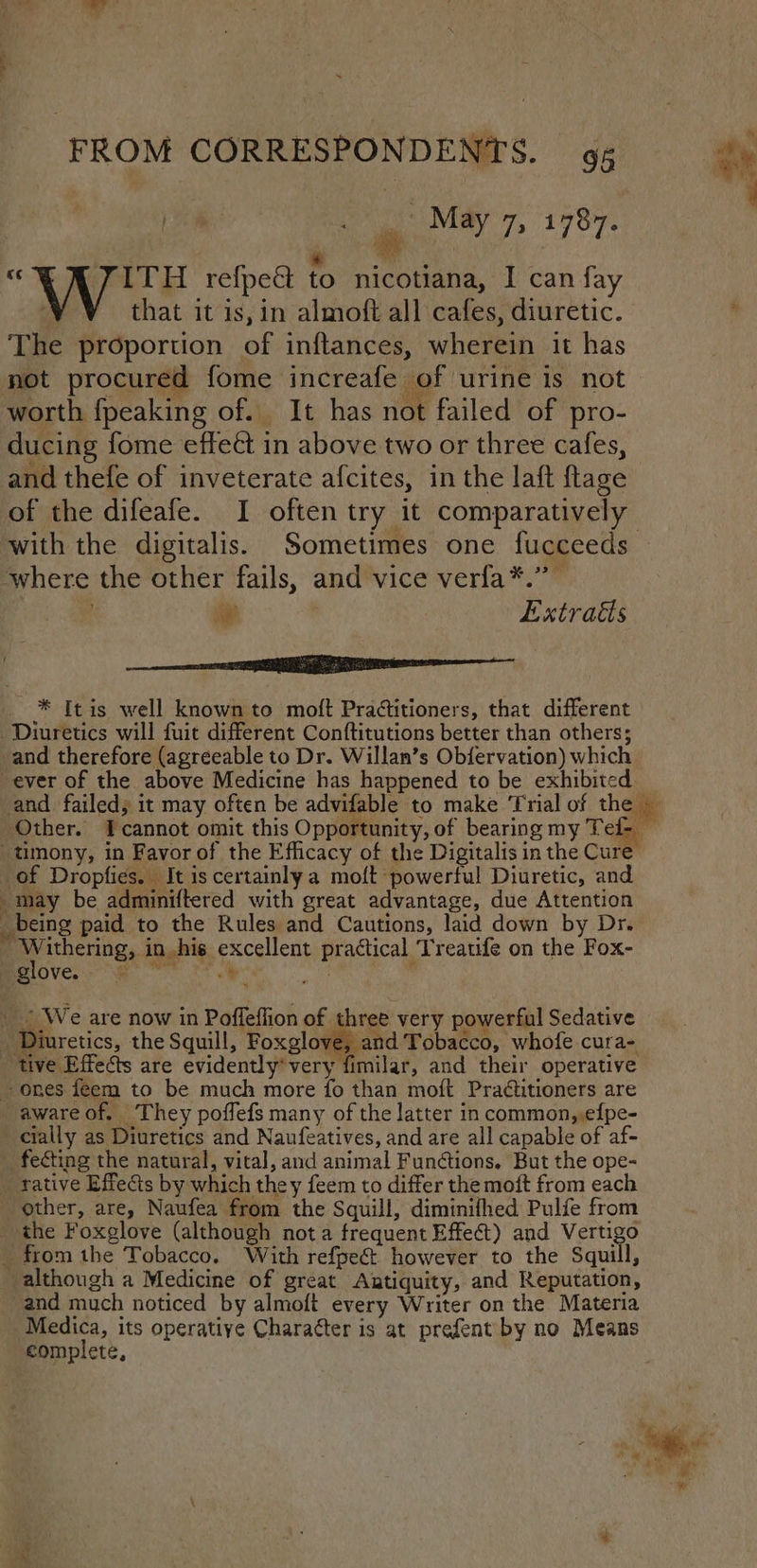 ee a May 7, 1787. “Wyre refpect {0 nicotiana, I can fay | that it is, in almoft all cafes, diuretic. The proportion of inftances, wherein it has not procured fome increafe of urine is not worth fpeaking of. It has not failed of pro- ducing fome effect in above two or three cafes, and thefe of inveterate afcites, in the laft ftage of the difeafe. I often try it comparatively with the digitalis. Sometimes one fucceeds ‘where the other fails, and vice verfa*.” ie Extracts cern * [tis well known to moft Practitioners, that different Diuretics will fuit different Conftitutions better than others; and therefore (agreeable to Dr. Willan’s Obiervation) which. ever of the above Medicine has happened to be exhibited and failed, it may often be advifable to make Trial of the — Other. Icannot omit this Opportunity, of bearing my Tef- — -timony, in Favor of the Efficacy of the Digitalis in the Cure _of Dropfies. It is certainly a moft powerful Diuretic, and may be adminiftered with great advantage, due Attention _being paid to the Rules and Cautions, laid down by Dr. i ey ithering, in his excellent practical Treatife on the Fox- plover | , _ | We are now in Poffeflion of three very powerful Sedative _ Diuretics, the Squill, Foxglove, and Tobacco, whofe cura- “tive Effects are evidently’very fimilar, and their operative ones feem to be much more fo than moft Pradtitioners are -awareof. They poffefs many of the latter in common,,efpe- cially as Diuretics and Naufeatives, and are all capable of af- _fecting the natural, vital, and animal Functions. But the ope- _ rative Effects by which they feem to differ the moft from each ' other, are, Naufea from the Squill, diminifhed Pulfe from _ the Foxglove (although nota frequent Effect) and Vertigo _ from the Tobacco. With refpeét however to the Squill, although a Medicine of great Antiquity, and Reputation, and much noticed by almoft every Writer on the Materia Medica, its operatiye Charatter is at prefent by no Means complete,