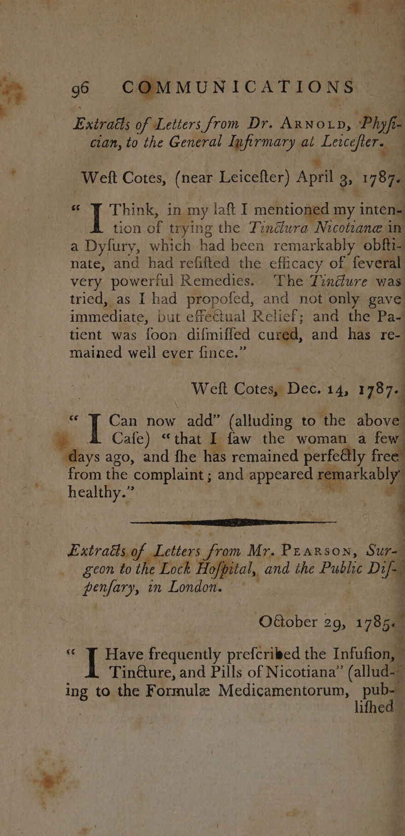 Exit of Letters from Dr. Axno1p, Phyfi- cian, to the General Infirmary at ears a Welt Cotes, (near Leicefter) ‘Apel 3&gt; 1787. Think, in my laft I mentioned my inten- tion of trying the Tindwra Nicotiane in a Dyfury, which had been remarkably obfti- nate, and had refifted the efficacy of feveral very powerful Remedies. The Tinéture was tried, as I had propoled, and not only gave immediate, but effectual Relief; and the Pa- tient was 1508 difmiffed cured, and has re- mained well ever fince.” Weft Cotes, Dec. 14, 1787. Can now add” (alluding to the above Cafe) “that I faw the woman a few ‘days ago, and fhe has remained perfeGlly free” from the complaint; and appeared remarkably” healthy.” ee $e 2 Extratioag Letters from Mr. Parson, Sura geon to the Lock Hofp ital, and the Public ie Dil pues in London. : OGober 29, 1785« : i iE Have frequently prefcriled the Infufion, ‘ Tin@ure, and Pills of Nicotiana” (allud- ing to the F ormulz Medicamentorum, pub-— lifhed” ee: