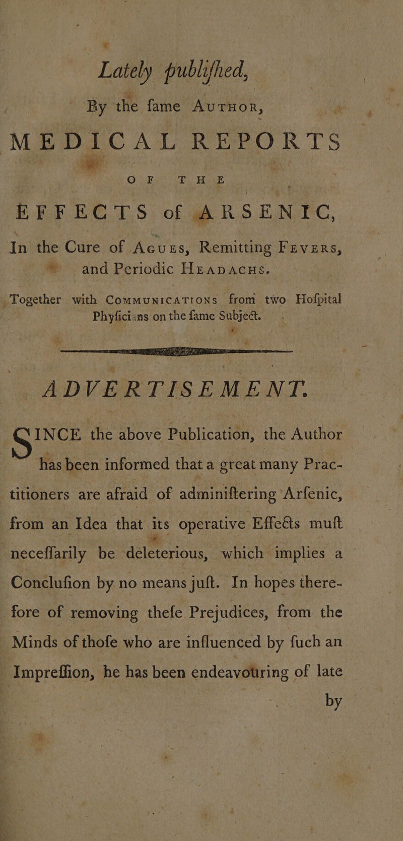 Lately publifhed, By tHe fame Arnon, EFFECTS of ARSENIC, * and Periodic HEapaAcus. ADVERTISEMENT. INCE the above Publicatten: the Author has been informed that a great many Prac- titioners are afraid of adminiftering ‘Arfenic, Conclufion by no means juft. In hopes there- by