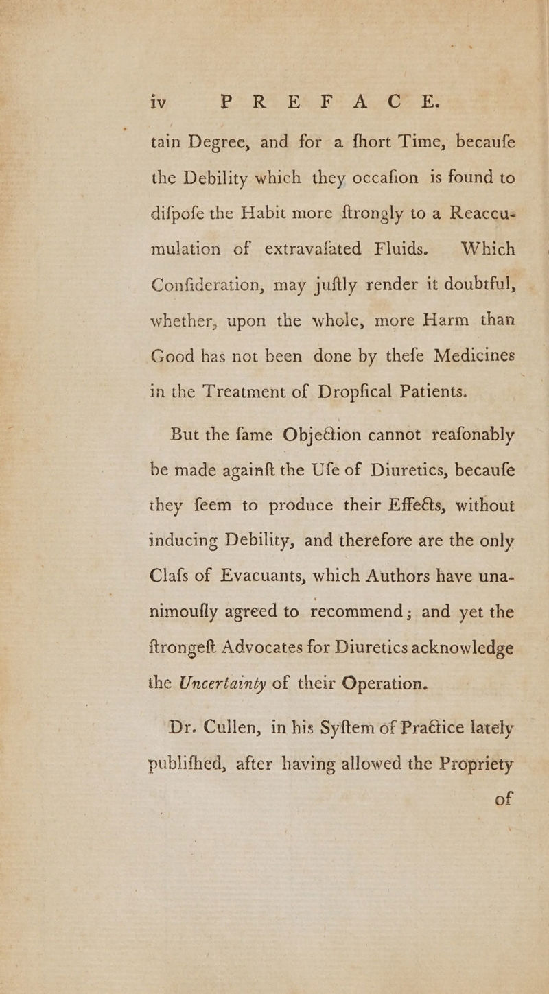 tain Degree, and for a fhort Time, becaufe the Debility which they occafion is found to difpofe the Habit more ftrongly to a Reaccus mulation of extravafated Fluids. Which Confideration, may juftly render it doubiful, whether, upon the whole, more Harm than Good has not been done by thefe Metlicines in the Treatment of Dropfical Patients. But the fame Objeétion cannot reafonably be made againft the Ufe of Diuretics, becaufe they feem to produce their Effeéts, without inducing Debility, and therefore are the only Clafs of Evacuants, which Authors have una- nimoufly agreed to recommend; and yet the {trongeft Advocates for Diuretics acknowledge the Uncertainty of their Operation. Dr. Cullen, in his Syftem of Practice lately publifhed, after having allowed the Propriety of