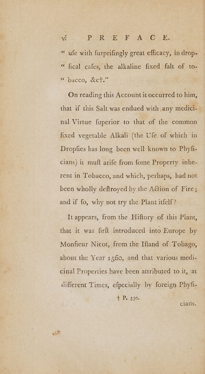 hes eo OP RRO EE See, « ufe with furprifingly great efficacy, in drop- “ fical cafes, the alkaline fixed falt of. to- SDAaCcCO, KC he | On reading this Account it occurred to him, that if this Salt was endued with any medici- nal Virtue fuperior to that of the common fixed vegetable Alkali (the Ufe of which in Dropfies has long been well known to Phyfi- clans)-1t muft arife from fome Property inhe- rent in Tobacco, and which, perhaps, had not | been wholly deftroyed by the Aétion of Fire; and if fo, why not try the Plant itfelf? It appears, from the Hiftory of this Plant, that it was firft introduced into Europe by Monfieur Nicot, from the Ifland of Tobago, about the Year 1560, and that various medi- cinal Properties have been attributed to it, at different Times, efpecially by foreign Phyfi- Dit bee 3 4Gs clans.