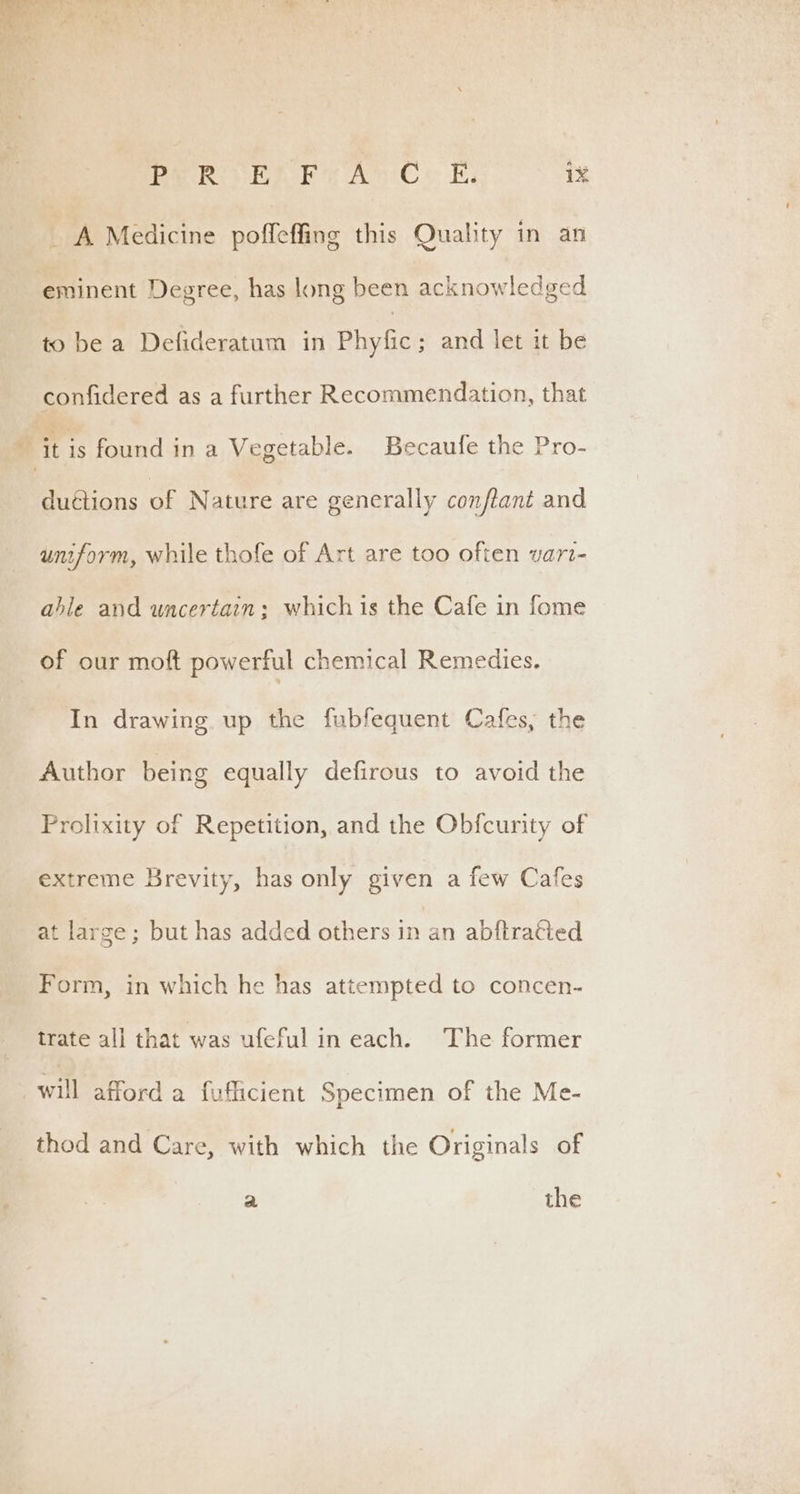 _ A Medicine ae this Quality in an eminent Degree, has long been acknowledged to be a Defideratum in Phyfic; and let it be confidered as a further Recommendation, that “it is found in a Vegetable. Becaufe the Pro- duétions of Nature are generally conftant and uniform, while thofe of Art are too often var- able and uncertain; whichis the Cafe in fome of our moft powerful chemical Remedies. In drawing up the fubfequent Cafes, the Author being equally defirous to avoid the Prolixity of Repetition, and the Obfcurity of extreme Brevity, has only given a few Cafes at large; but has added others in an abftratied _ Form, in which he has attempted to concen- trate all that was ufeful in each. The former “will afford a fufficient Specimen of the Me- thod and Care, with which the Originals of a the