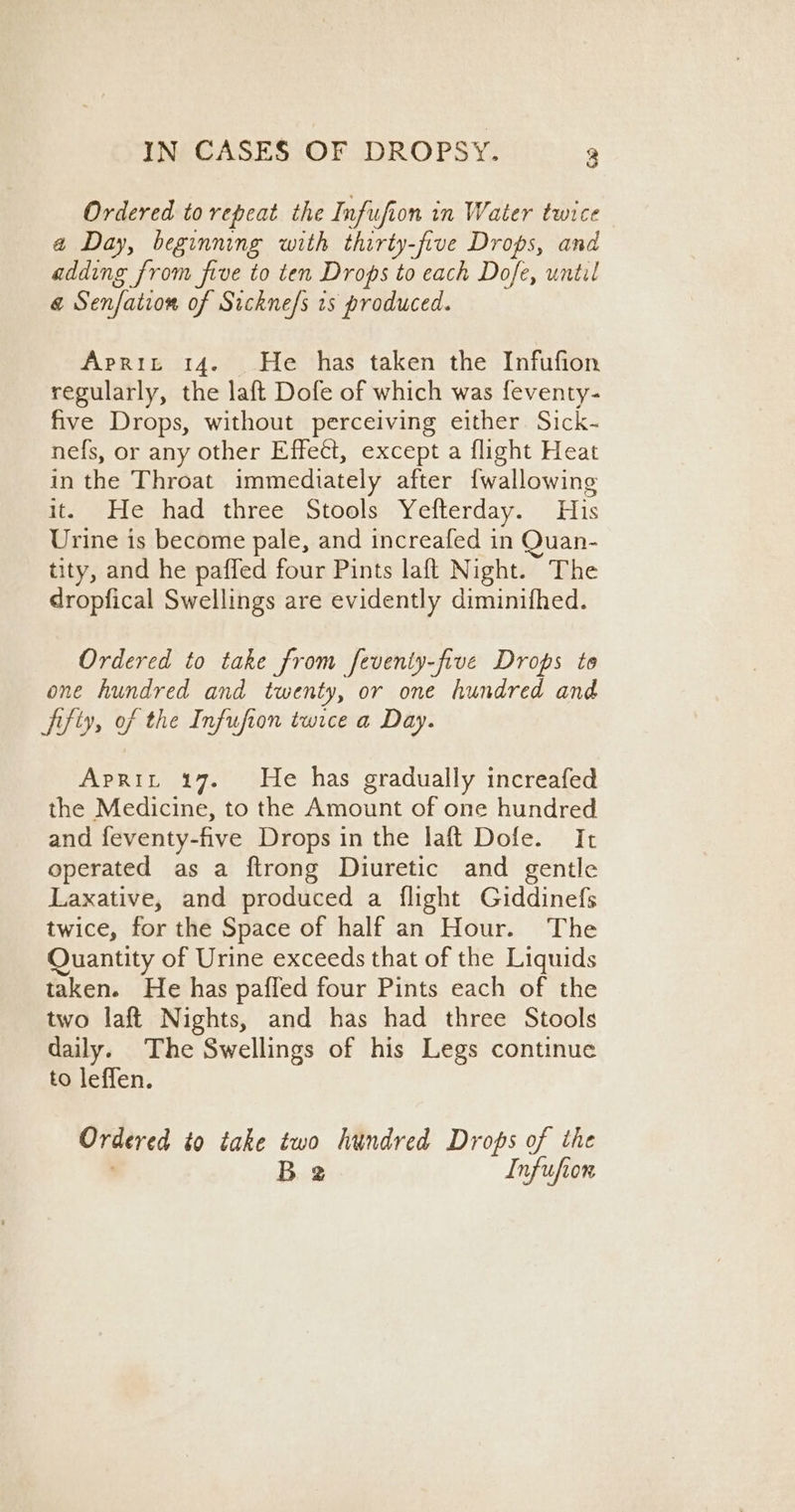 Ordered to repeat the Infufion in Water twice a Day, beginning with thirty-five Drops, and adding from five to ten Drops to each Dofe, until @ Senfation of Sickne/s 1s produced. Aprit 14. He has taken the Infufion regularly, the laft Dofe of which was feventy- five Drops, without perceiving either. Sick- nefs, or any other Effect, except a flight Heat in the Throat immediately after {wallowing it. He had three Stools Yefterday. His Urine is become pale, and increafed in Quan- tity, and he paffed four Pints laft Night. The dropfical Swellings are evidently diminifhed. Ordered to take from feventy-five Drops to one hundred and twenty, or one hundred and fifiy, of the Infufion twice a Day. Aprit 17. He has gradually increafed the Medicine, to the Amount of one hundred and feventy-five Drops in the laft Dofe. It operated as a ftrong Diuretic and gentle Laxative, and produced a flight Giddinefs twice, for the Space of half an Hour. The Quantity of Urine exceeds that of the Liquids taken. He has pafled four Pints each of the two laft Nights, and has had three Stools daily. The Swellings of his Legs continue to leffen. Ordered to take two hundred Drops of the Be. Infufior