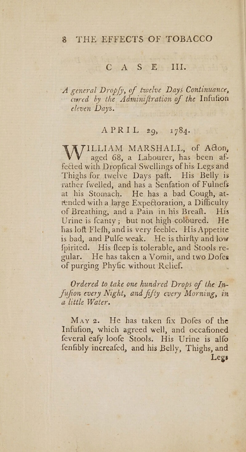 Cath «Set BE rile A general Dropfy, of twelve Days Continuance, cured by the Adminiftration of the Infufion cleven Days. AcPAR LL 2 Qs. 41984. \ ILLIAM MARSHALL, of Aéton, aged 68, a Labourer, has been af- feted with. Dropfical Swellings of his Legs and Thighs for twelve Days paft. His Belly is rather fwelled, and has a Senfation of Fulnefs at his Stomach. He has a bad Cough, at- tended with a large Expeétoration, a Difficulty of Breathing, and a Pain in his Breaft. His Urine is fcanty; but not high coloured. He has loft Flefh, andis very feeble. His Appetite is bad, and Pulfe weak. He is thirfty and low fpirited. His fleep 1s tolerable, and Stools re- gular. He has taken a Vomit, and two Dofes of purging Phyfic without Relief. Ordered to take one hundred Drops of the In- Sufion every Night, and fifty every Morning, in @ little Water. May 2. He has taken fix Dofes of the Infufion, which agreed well, and occafioned feveral eafy loofe Stools. His Urine is alfo | fenfibly increafed, and his Belly, Thighs, and Legs