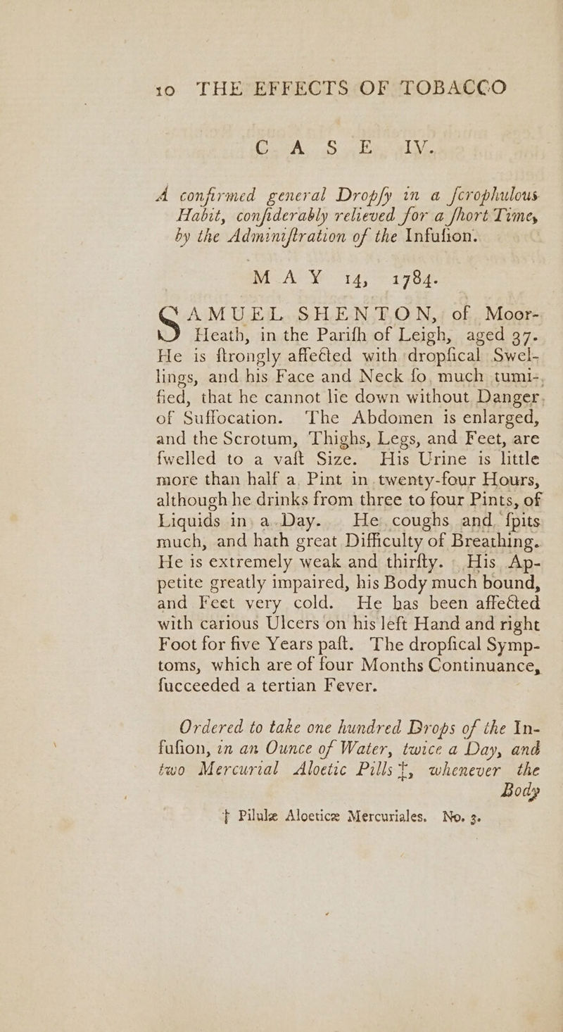 aA... ad eka ale A confirmed general Dropfy in a fcrophulous Habit, confiderably relieved for a fhort Time, by the Adminiftration of the Infufion. MAY 14; oP 1704s AMUEL SHENTON, of. Moor- Heath, in the Parifh of Leigh, aged 37. He is ftrongly affeéted with dropfical Swel- lings, and his Face and Neck fo, much tumi-. fied, that he cannot lie down without Danger. of Suffocation. The Abdomen is enlarged, and the Scrotum, Thighs, Legs, and Feet, are fwelled to a vaft Size. His Urine is little more than half a, Pint in. twenty-four Hours, although he drinks from three to four Pints, of Liquids in: a.Day.. He, coughs and. {pits much, and hath great Difficulty of Breathing. He is extremely cake and thirlty. His Ap- petite greatly impaired, his Body much bound, and Feet very cold. He has been affetted with carious Ulcers on his left Hand and right Foot for five Years paft. The dropfical Symp- toms, which are of four Months Continuance, fucceeded a tertian Fever. Ordered to take one hundred Drops of the In- fufion, 7 an Ounce of Water, twice a Day, and two Mercurial Aloetic Pills t, whenever the Body } Pilule Aloetice Mercuriales. No. 3.