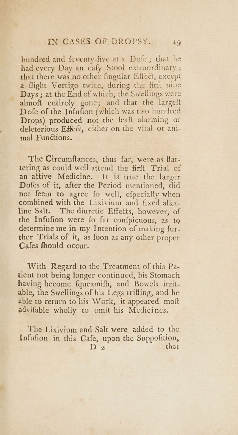 hundred and feventy-five ata Dole; that he had every Day an eafy Stool extraordinary ; that there was no other fingular Efiect, except a flight Vertigo twice, during the firlt nine Days ; at the End of which, the Swellings were almoft entirely gone; and that the largett Dofe of the Infufion (which was two hundred Drops) produced not the Jeaft alarming o1 deleterious Effet, either on the vital or ani- mal Funétions. The Circumftances, thus far, were as flat- tering as could well attend the firft Trial of an active Medicine. It is true the larger Dofes of it, after the Period mentioned, did not feem to agree fo well, efpecially when combined with the Lixivium and fixed alka- line Salt. The diuretic Effeéts, however, of the Infufion were fo far confpicuous, as to determine me in my Intention of making fur- ther Trials of it, as foon as any other proper Cafes fhould occur. With Regard to the Treatment of this Pa- tient not being longer continued, his Stomach having become f{queamifh, and Bowels irrit- able, the Swellings of his Legs trifling, and he able to return to his Work, it appeared moft advifable wholly to omit his Medicines. The Lixivium and Salt were added to the Infufion in this Cafe, upon the Suppofition, D 2 that