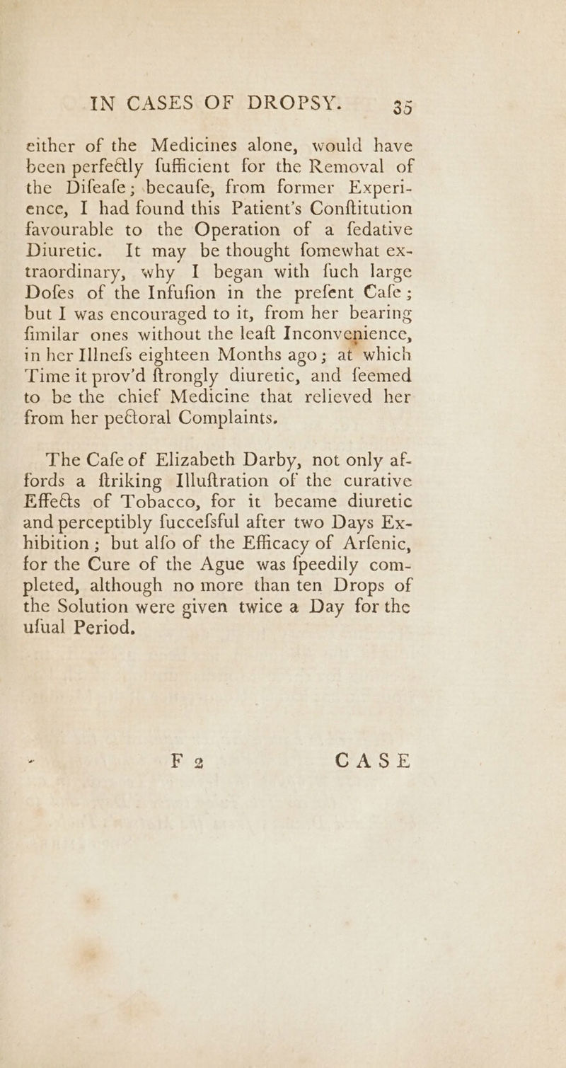 elther of the Medicines alone, would have been perfectly fuficient for the Removal of the Difeafe; .becaufe, from former Experi- ence, I had found this Patient’s Conftitution favourable to the Operation of a fedative Diuretic. It may be thought fomewhat ex- traordinary, why I began with fuch large Dofes of the Infufion in the prefent Cale ; but I was encouraged to it, from her bearing fimilar ones without the leaft Inconvenience, in her IlInefs eighteen Months ago; at which Time it prov’d ftrongly diuretic, and feemed to be the chief Medicine that relieved her from her pettoral Complaints. The Cafe of Elizabeth Darby, not only af- fords a ftriking Illuftration of the curative Effeis of Tobacco, for it became diuretic and perceptibly fuccefsful after two Days Ex- hibition ; but alfo of the Efficacy of Arfenic, for the Cure of the Ague was {peedily com- pleted, although no more than ten Drops of the Solution were given twice a Day for the ufual Period. - F g CASE