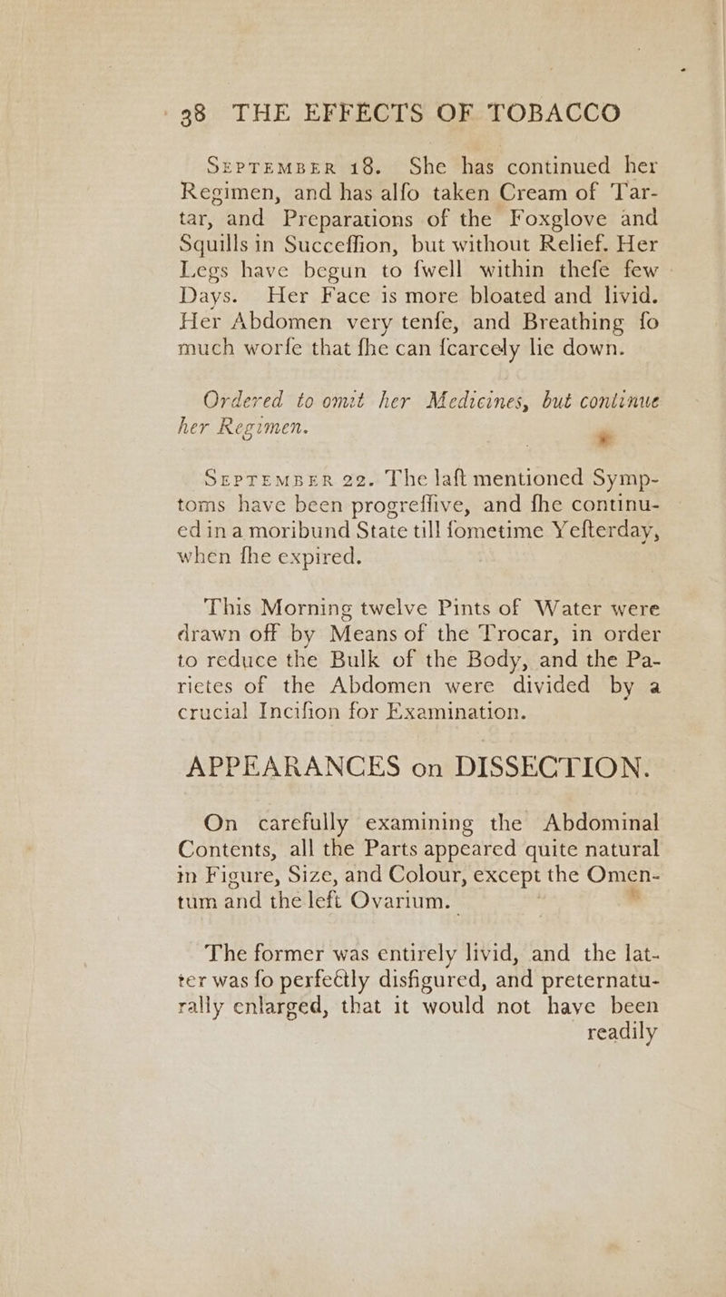 SEPTEMBER 18. She has continued her Regimen, and has alfo taken Cream of Tar- tar, and Preparations of the Foxglove and Squuls in Succeffion, but without Relief. Her Legs have begun to fwell within thefe few Days. Her Face is more bloated and livid. Her Abdomen very tenfe, and Breathing fo much worfe that fhe can {carcely le down. Ordered to omit her Medicines, but continue her Regimen. m SEPTEMBER 22. The laft mentioned Symp- toms have been progreffive, and fhe continu- — ed ina moribund State till fometime Yefterday, when fhe expired. This Morning twelve Pints of Water were drawn off by Means of the Trocar, in order to reduce the Bulk of the Body, and the Pa- rictes of the Abdomen were divided by a crucial Incifion for Examination. APPEARANCES on DISSECTION. On carefully examining the Abdominal Contents, all the Parts appeared quite natural in Figure, Size, and Colour, except the Omen- tum and the left Ovarium. The former was entirely livid, and the lat- ter was fo perfectly disfigured, and preternatu- rally enlarged, that it would not have been readily