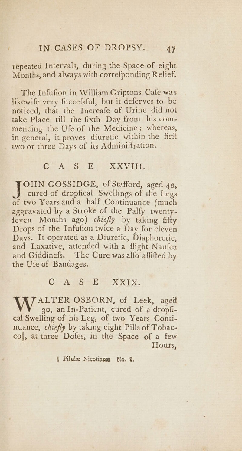 repeated Intervals, during the Space of eight Months, and always with correfponding Relief. The Infufion in William Griptons Cafe was likewife very fuccefsful, but it deferves to be noticed, that the Increafe of Urine did not take Place till the fixth Day from his com- mencing the Ufe of the Medicine ; whereas, in general, it proves diuretic within the firtt two or three Days of its Adminiftration. Coe A ae Sur fare SSC ETT OHN GOSSIDGE, of Stafford, aged 42, cured of dropfical Swellings of the Legs of two Yearsanda_ half Continuance (much aggravated by a Stroke of the Palfy twenty- feven Months ago) chiefly by taking fifty Drops of the Infufion twice a Day for eleven Days. It operated as a Diuretic, Diaphoretic, and Laxative, attended with a flight Naufea and Giddinefs. The Cure was alfo affifted by the Ufe of Bandages. | Cra Smee toe K TX, ALTER OSBORN, of Leek, aged go, anIn-Patient, cured of a dropfi- cal Swelling of his Leg, of two Years Conti- nuance, chiefly by taking eight Pills of Tobac- col], at three Dofes, in the Space of a few Hours, {| Pilule Nicotiane No. 2