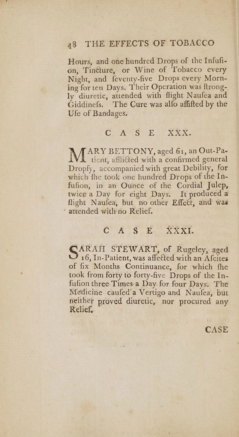 Hours, and one hundred Drops of the Infufi- on, Tinéture, or Wine of Tobacco every Night, and feventy-five Drops every Morn- ing for ten Days. Their Operation was ftrong- ly diuretic, attended with flight Naufea and Giddinefs. The Cure was alfo affifted by the Ufe of Bandages. CLANS “ne kee. ARY BETTONY, aged 61, an Out-Pa- tient, afflicted with a confirmed general Dropfy, accompanied with great Debility, for which fhe took one hundred Drops of the In- fufion, in an Ounce of the Cordial Julep, twice a Day for eight Days. It produced a flight Naufea, but no other Effect, and wae ‘ attended with no Relief. COOk Ss he Sen STEWART, of Rugeley, aged 16, In-Patient, was affected with an Afcites of fix Months Continuance, for which fhe took from forty to forty-five Drops of the In- fulion three Times-a Day. for four Days. The Medicine caufed'a Vertigo and Naufea, but neither proved diuretic, nor procured any Relief. | CASE