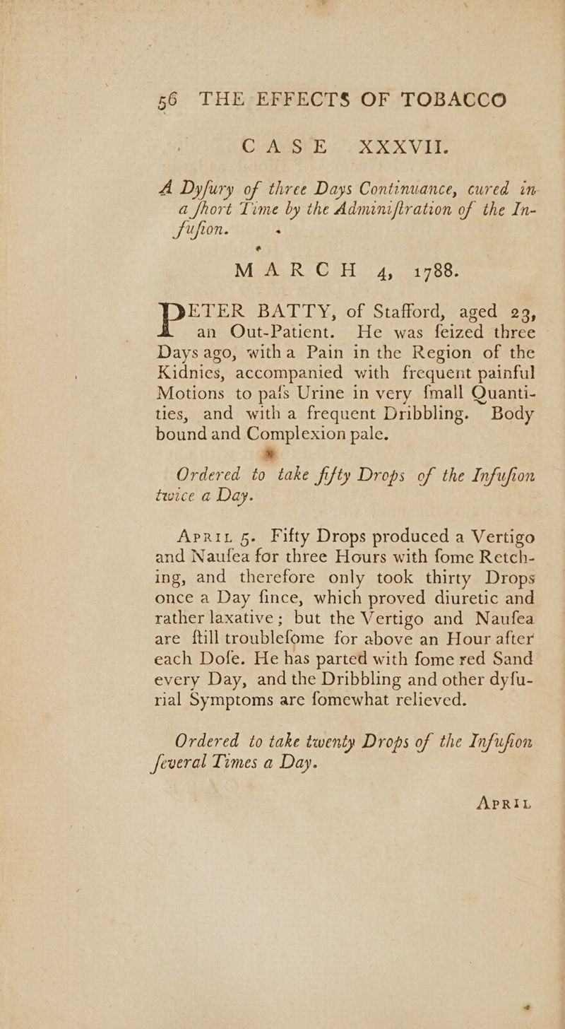 CVAPSEE OX XKVIT. A Dyfury of three Days Continuance, cured in a fhort Time by the Adminiftration of the In- Sufion. : a Mata Cs 4.021750; ETER BATTY, of Stafford, aged 29, an QOut-Patient. He was feized three Days ago, witha Pain in the Region of the Kidnies, accompanied with frequent painful Motions to pais Urine in very {mall Quanti- ties, and witha frequent Dribbling. Body bound and Complexion pale. Ordered to take Jifty Drops of the Infufion twice a Day. Aprit 5. Fifty Drops produced a Vertigo and Naufea for three Hours with fome Retch- ing, and therefore only took thirty Drops once a Day fince, which proved diuretic and rather laxative; but the Vertigo and Naufea are {till troublefome for above an Hour after each Dofe. He has parted with fome red Sand every Day, andthe Dribbling and other dyfu- rial Symptoms are fomewhat relieved. Ordered to take twenty Drops of the Infufion feveral Times a Day. APRIL